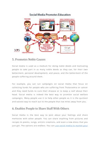 5. Promotes Noble Causes
Social media is used as a medium for doing noble deeds and motivating
people to take part in as many noble deeds as they can, for their own
betterment, personal development, and peace, and the betterment of the
people suffering around them.
For example, you can run campaigns on social media that focus on
collecting funds for people who are suffering from Thalassemia or cancer
and they need funds to cure their di sease or to keep a roof above their
head. Social media is indeed the best way to promote social welfare
campaigns. Many people use it to help other people as it is the quickest
and easiest way to reach out to the people that live miles away from you.
6. Enables People to Share Stuff With Others
Social media is the best way to post about your feelings and share
memories with other people. You can share anything from pictures and
recipes to poems, songs, artistic creations, and even a new dress that you
just got. The options are endless. You can use social media to market your
 