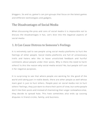 bloggers. So and so, gamer’s can join groups that focus on the latest games
and different technologies and gadgets.
The Disadvantages of Social Media
When discussing the pros and cons of social media it is impossible not to
discuss the disadvantages it has. Let’s dive into the negative aspects of
social media
1. It Can Cause Distress to Someone’s Feelings
It is extremely sad to see people using social media platforms to hurt the
feelings of other people. Social media platforms are full of unnecessary
trolls and haters who like to leave unsolicited feedback and hurtful
comments about people under their posts. Why is there the need to harm
others? Is this the reason why social media exists? No, but people still use
it for negative purposes.
It is surprising to see that where people are working for the good of the
world and taking part in noble deeds, there are other people as well whose
main goal is just to hurt others. People post on social media not to hurt
others’ feelings, they just want to share their point of vie w, but some people
don’t like their posts and instead of channeling their anger somewhere else,
they decide to spread hate. This hate sometimes also ends up causing
disputes in friend circles, family, and business.
 