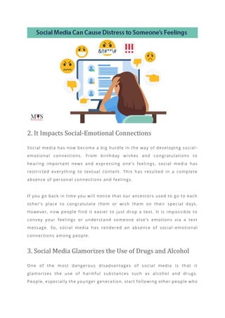 2. It Impacts Social-Emotional Connections
Social media has now become a big hurdle in the way of developing social -
emotional connections. From birthday wishes and congratulations to
hearing important news and expressing one ’s feelings, social media has
restricted everything to textual content. This has resulted in a complete
absence of personal connections and feelings.
If you go back in time you will notice that our ancestors used to go to each
other’s place to congratulate them or wish them on their special days.
However, now people find it easier to just drop a text. It is impossible to
convey your feelings or understand someone else’s emotions via a text
message. So, social media has rendered an absence of social -emotional
connections among people.
3. Social Media Glamorizes the Use of Drugs and Alcohol
One of the most dangerous disadvantages of social media is that it
glamorizes the use of harmful substances such as alcohol and drugs.
People, especially the younger genera tion, start following other people who
 