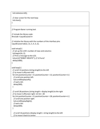lcd.noAutoscroll();
// clear screen for the next loop:
lcd.clear();
}
// Program Baner running text
// include the library code:
#include <LiquidCrystal.h>
// initialize the library with the numbers of the interface pins
LiquidCrystal lcd(12, 11, 5, 4, 3, 2);
void setup() {
// set up the LCD's number of rows and columns:
lcd.begin(16, 2);
// Print a message to the LCD.
lcd.print("ROBOT KREATIF"); // 12 huruf
delay(1000);
}
void loop() {
// scroll 12 positions (string length) to the left
// to move it offscreen left:
for (int positionCounter = 0; positionCounter < 12; positionCounter++) {
// scroll one position left:
lcd.scrollDisplayLeft();
// wait a bit:
delay(300);
}
// scroll 28 positions (string length + display length) to the right
// to move it offscreen right: 12+16 = 28
for (int positionCounter = 0; positionCounter < 28; positionCounter++) {
// scroll one position right:
lcd.scrollDisplayRight();
// wait a bit:
delay(300);
}
// scroll 16 positions (display length + string length) to the left
// to move it back to center:
 