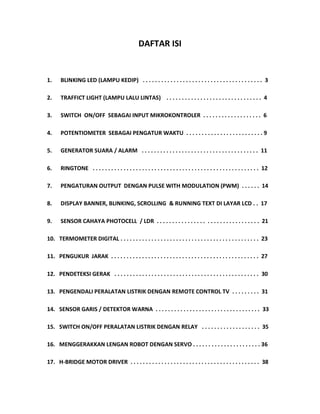 DAFTAR ISI
1. BLINKING LED (LAMPU KEDIP) . . . . . . . . . . . . . . . . . . . . . . . . . . . . . . . . . . . . . . . 3
2. TRAFFICT LIGHT (LAMPU LALU LINTAS) . . . . . . . . . . . . . . . . . . . . . . . . . . . . . . . 4
3. SWITCH ON/OFF SEBAGAI INPUT MIKROKONTROLER . . . . . . . . . . . . . . . . . . . 6
4. POTENTIOMETER SEBAGAI PENGATUR WAKTU . . . . . . . . . . . . . . . . . . . . . . . . . 9
5. GENERATOR SUARA / ALARM . . . . . . . . . . . . . . . . . . . . . . . . . . . . . . . . . . . . . . 11
6. RINGTONE . . . . . . . . . . . . . . . . . . . . . . . . . . . . . . . . . . . . . . . . . . . . . . . . . . . . . . 12
7. PENGATURAN OUTPUT DENGAN PULSE WITH MODULATION (PWM) . . . . . . 14
8. DISPLAY BANNER, BLINKING, SCROLLING & RUNNING TEXT DI LAYAR LCD . . 17
9. SENSOR CAHAYA PHOTOCELL / LDR . . . . . . . . . . . . . . . . . . . . . . . . . . . . . . . . . 21
10. TERMOMETER DIGITAL . . . . . . . . . . . . . . . . . . . . . . . . . . . . . . . . . . . . . . . . . . . . . 23
11. PENGUKUR JARAK . . . . . . . . . . . . . . . . . . . . . . . . . . . . . . . . . . . . . . . . . . . . . . . . 27
12. PENDETEKSI GERAK . . . . . . . . . . . . . . . . . . . . . . . . . . . . . . . . . . . . . . . . . . . . . . . 30
13. PENGENDALI PERALATAN LISTRIK DENGAN REMOTE CONTROL TV . . . . . . . . . 31
14. SENSOR GARIS / DETEKTOR WARNA . . . . . . . . . . . . . . . . . . . . . . . . . . . . . . . . . . 33
15. SWITCH ON/OFF PERALATAN LISTRIK DENGAN RELAY . . . . . . . . . . . . . . . . . . . 35
16. MENGGERAKKAN LENGAN ROBOT DENGAN SERVO . . . . . . . . . . . . . . . . . . . . . . 36
17. H-BRIDGE MOTOR DRIVER . . . . . . . . . . . . . . . . . . . . . . . . . . . . . . . . . . . . . . . . . . 38
 