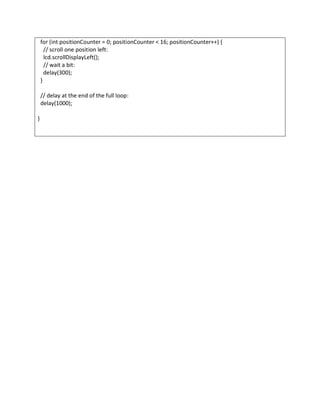 for (int positionCounter = 0; positionCounter < 16; positionCounter++) {
// scroll one position left:
lcd.scrollDisplayLeft();
// wait a bit:
delay(300);
}
// delay at the end of the full loop:
delay(1000);
}
 