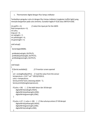 c. Thermometer digital dengan fitur lampu indikator
Tambahkan pengukur suhu ini dengan fitur lampu indikator (rangkaian traffict light) yang
menyala bergantian pada suhu tertentu. Gunakan logika IF-ELSE atau SWITCH-CASE.
int potPin = 0; // select the input pin for the LM35
float temperature = 0;
int suhu;
long val = 0;
int redLight = 7;
int yellowLight = 6;
int greenLight = 4;
void setup()
{
Serial.begin(9600);
pinMode(redLight, OUTPUT);
pinMode(yellowLight, OUTPUT);
pinMode(greenLight, OUTPUT);
}
void loop()
{
if (Serial.available()) // if monitor screen opened
{
val = analogRead(potPin); // read the value from the sensor
temperature = (5.0 * val * 100.0)/1024.0;
suhu = temperature;
Serial.println("Suhu sekarang adalah : ");
Serial.println((long)temperature);
if (suhu > 30) { // Jika lebih besar dari 30 derajat
digitalWrite(redLight,HIGH);
digitalWrite(yellowLight,LOW);
digitalWrite(greenLight,LOW);
}
if (suhu >=27 || suhu <= 30) { // Jika suhunya antara 27-30 derajat
digitalWrite(yellowLight,HIGH);
digitalWrite(greenLight,LOW);
digitalWrite(redLight,LOW);
}
 