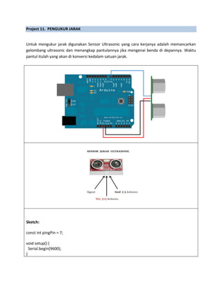 Project 11. PENGUKUR JARAK
Untuk mengukur jarak digunakan Sensor Ultrasonic yang cara kerjanya adalah memancarkan
gelombang ultrasonic dan menangkap pantulannya jika mengenai benda di depannya. Waktu
pantul itulah yang akan di konversi kedalam satuan jarak.
Sketch:
const int pingPin = 7;
void setup() {
Serial.begin(9600);
}
 