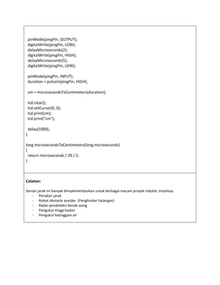 pinMode(pingPin, OUTPUT);
digitalWrite(pingPin, LOW);
delayMicroseconds(2);
digitalWrite(pingPin, HIGH);
delayMicroseconds(5);
digitalWrite(pingPin, LOW);
pinMode(pingPin, INPUT);
duration = pulseIn(pingPin, HIGH);
cm = microsecondsToCentimeters(duration);
lcd.clear();
lcd.setCursor(0, 0);
lcd.print(cm);
lcd.print("cm");
delay(1000);
}
long microsecondsToCentimeters(long microseconds)
{
return microseconds / 29 / 2;
}
Catatan:
Sensor jarak ini banyak diimplementasikan untuk berbagai macam proyek robotik, misalnya:
- Penaksir jarak
- Robot obstacle avoider (Penghindar halangan)
- Radar pendeteksi benda asing
- Pengukur tinggi badan
- Pengukur ketinggian air
 