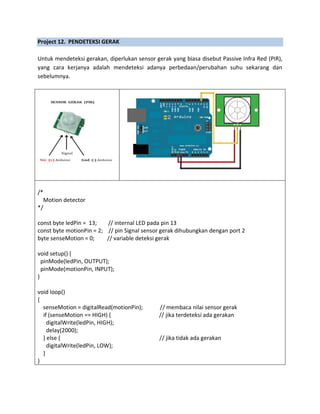 Project 12. PENDETEKSI GERAK
Untuk mendeteksi gerakan, diperlukan sensor gerak yang biasa disebut Passive Infra Red (PIR),
yang cara kerjanya adalah mendeteksi adanya perbedaan/perubahan suhu sekarang dan
sebelumnya.
/*
Motion detector
*/
const byte ledPin = 13; // internal LED pada pin 13
const byte motionPin = 2; // pin Signal sensor gerak dihubungkan dengan port 2
byte senseMotion = 0; // variable deteksi gerak
void setup() {
pinMode(ledPin, OUTPUT);
pinMode(motionPin, INPUT);
}
void loop()
{
senseMotion = digitalRead(motionPin); // membaca nilai sensor gerak
if (senseMotion == HIGH) { // jika terdeteksi ada gerakan
digitalWrite(ledPin, HIGH);
delay(2000);
} else { // jika tidak ada gerakan
digitalWrite(ledPin, LOW);
}
}
 