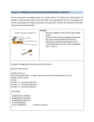 Project 13. PENGENDALI PERALATAN LISTRIK DENGAN REMOTE CONTROL TV
Sensor yang dapat menangkap signal dari remote control TV disebut Infra Red Decoder (IR
Decoder). Setiap tombol remote control memiliki nilai yang berbeda. Kita bisa menangkap nilai
tombol yang diinginkan dengan menampilkannya pada layar monitor dan memberikan perintah
tertentu untuk tombol tersebut.
Catatan:
- Gunakan rangkaian lampu traffict light sebagai
output
- Sinyal remote control yg ditangkap IR Decoder
dan nilainya ditampilkan dilayar monitor.
- Selanjutnya, tombol yang diinginkan (misal:
1,2,3) dapat diberi perintah untuk menyalakan
LED 1, 2 atau 3
// Apabila menggunakan Remote control merek Sonny
#include <IRremote.h>
int RECV_PIN = 11;
IRrecv irrecv(RECV_PIN); // Output signal sensor remote dihubungkan ke pin 11
decode_results results;
int key;
int led1 = 5; // lampu1 pada pin 5
int led2 = 6; // lampu2 pada pin 6
int led3 = 7; // lampu3 pada pin 7
void setup()
{
pinMode(led1, OUTPUT);
pinMode(led2, OUTPUT);
pinMode(led3, OUTPUT);
Serial.begin(9600);
irrecv.enableIRIn(); // Start the receiver
}
 