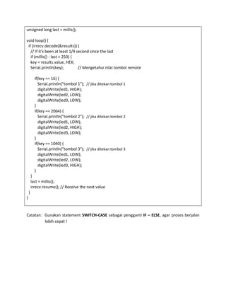 unsigned long last = millis();
void loop() {
if (irrecv.decode(&results)) {
// If it's been at least 1/4 second since the last
if (millis() - last > 250) {
key = results.value, HEX;
Serial.println(key); // Mengetahui nilai tombol remote
if(key == 16) {
Serial.println("tombol 1"); // jika ditekan tombol 1
digitalWrite(led1, HIGH);
digitalWrite(led2, LOW);
digitalWrite(led3, LOW);
}
if(key == 2064) {
Serial.println("tombol 2"); // jika ditekan tombol 2
digitalWrite(led1, LOW);
digitalWrite(led2, HIGH);
digitalWrite(led3, LOW);
}
if(key == 1040) {
Serial.println("tombol 3"); // jika ditekan tombol 3
digitalWrite(led1, LOW);
digitalWrite(led2, LOW);
digitalWrite(led3, HIGH);
}
}
last = millis();
irrecv.resume(); // Receive the next value
}
}
Catatan: Gunakan statement SWITCH-CASE sebagai pengganti IF – ELSE, agar proses berjalan
lebih cepat !
 
