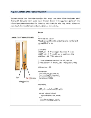 Project 14. SENSOR GARIS / DETEKTOR WARNA
Sepasang sensor garis biasanya digunakan pada Robot Line tracer untuk mendeteksi warna
dasar putih dan garis hitam pada papan lintasan. Sensor ini menggunakan pancaran sinar
infrared yang akan dipantulkan dan ditangkap oleh fotodioda. Nilai yang terbaca selanjutnya
akan diolah oleh mikrokontroler untuk menjalankan aksi tertentu.
Sketch:
/*
* Infrared and Arduino
* Reads an input from IR, sends it to serial monitor and
turns a LED off or on.
*/
// variables
int LDR_pin = 0; // analog pin 0 (connect IR here)
int LDR_val = 0; // variable use to read input data
int LEDpin = 13; //This is the LED
// a threshold to decide when the LED turns on
// batas bawah = 50 (hitam) , atas = 400 (kertas putih)
int threshold = 50;
void setup(){
pinMode(LDR_pin, INPUT);
pinMode(LEDpin, OUTPUT);
Serial.begin(9600);
}
void loop(){
LDR_val = analogRead(LDR_pin);
if (LDR_val > threshold)
digitalWrite(LEDpin, HIGH);
else
digitalWrite(LEDpin, LOW);
 