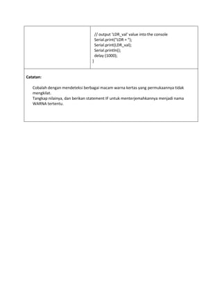 // output 'LDR_val' value into the console
Serial.print("LDR = ");
Serial.print(LDR_val);
Serial.println();
delay (1000);
}
Catatan:
Cobalah dengan mendeteksi berbagai macam warna kertas yang permukaannya tidak
mengkilat.
Tangkap nilainya, dan berikan statement IF untuk menterjemahkannya menjadi nama
WARNA tertentu.
 