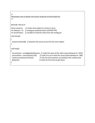 /*
PROGRAM UNTUK MEMUTAR SERVO DENGAN POTENTIOMETER
*/
#include <Servo.h>
Servo myservo; // create servo object to control a servo
int sliderpin = 0; // analog pin potentiometer (CENTER PIN)
int sensorValue; // variable to read the value from the analog pin
void setup()
{
myservo.attach(0); // attaches the servo on pin 0 to the servo object
}
void loop()
{
sensorValue = analogRead(sliderpin); // reads the value of the slider (value between 0 -1023)
sensorValue = sensorValue/5.68; // scale it to use it with the servo (value between 0 -180)
myservo.write(sensorValue); // sets the servo position according to the scaled value
delay(15); // waits for the servo to get there
}
 