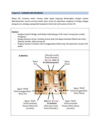 Project 17. H-BRIDGE MOTOR DRIVER
Motor DC, misalnya motor Tamiya, tidak dapat langsung dihubungkan dengan output
Mikrokontroler, karena arusnya terlalu kecil. Untuk itu diperlukan rangkaian H-bridge sebagai
penguat arus sekaligus pengendali kecepatan motor dan arah putaran motor DC.
Catatan:
- Rangkai modul H-Bridge, bodi Robot mobil (dengan 2 DC motor Tamiya) dan sumber
tenaganya.
- Dengan bantuan sensor, misalnya sensor jarak, kita dapat membuat Robot Line tracer,
Obstacle Avoider, light sensing, dll.
- Program berikut ini adalah untuk menggerakkan Robot maju full speed dan mundur half
speed.
 