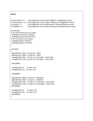 Sketch:
int transistorPin = 9; // dari digital pin 9 ke pin signal PWM kiri (menggerkkan motor)
int transistorPin2 = 11; // dari digital pin 11 ke pin signal PWM kanan (menggerkkan motor)
int relayPin = 7; // dari digital pin 7 ke pin signal relay kiri (membalik putaran motor)
int relayPin2 = 5; // dari digital pin 5 ke pin signal relay kanan (membalik putaran motor)
void setup() {
// set the transistor pin as an output
pinMode(transistorPin, OUTPUT);
pinMode(transistorPin2, OUTPUT);
// set the relay pin as an output
pinMode(relayPin, OUTPUT);
pinMode(relayPin2, OUTPUT);
}
void loop()
{
digitalWrite(7, LOW); // relay1 off - MAJU
digitalWrite(5, LOW); // relay2 off - MAJU
analogWrite(9, 255); // motor 1 on, full speed - (nilai 0-255)
analogWrite(11, 255); // motor 2 on, full speed - (nilai 0-255)
delay(3000);
analogWrite(9, 0); // motor 1 off
analogWrite(11, 0); // motor 2 off
delay(3000);
digitalWrite(7, HIGH); // relay1 on - MUNDUR
digitalWrite(5, HIGH); // relay2 on - MUNDUR
analogWrite(9, 125); // motor 1 on, half speed - (nilai 0-255)
analogWrite(11, 125); // motor 2 on, half speed - (nilai 0-255)
delay(3000);
analogWrite(9, 0); // motor 1 off
analogWrite(11, 0); // motor 2 off
delay(3000);
}
 