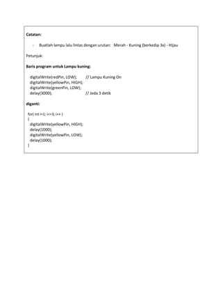 Catatan:
- Buatlah lampu lalu lintas dengan urutan: Merah - Kuning (berkedip 3x) - Hijau
Petunjuk:
Baris program untuk Lampu kuning:
digitalWrite(redPin, LOW); // Lampu Kuning On
digitalWrite(yellowPin, HIGH);
digitalWrite(greenPin, LOW);
delay(3000); // Jeda 3 detik
diganti:
for( int i=1; i<=3; i++ )
{
digitalWrite(yellowPin, HIGH);
delay(1000);
digitalWrite(yellowPin, LOW);
delay(1000);
}
 