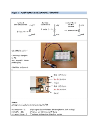 Project 4. POTENTIOMETER SEBAGAI PENGATUR WAKTU
Kabel Merah ke + 5v
Kabel Ungu (tengah)
ke A0
(port analog 0 , bukan
port digital)
Kabel biru ke Ground
(-)
Sketch:
// Program pengaturan lamanya lampu On/Off
int sensorPin = 0; // pin signal potentiometer dihubungkan ke port analog 0
int ledPin = 13; // nomor pin LED internal Arduino
int sensorValue = 0; // variable nilai awal yg dihasilkan sensor
 