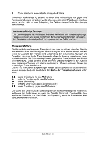 Seite 10 von 184
4 Wenig oder keine systematische empirische Evidenz
Methodisch hochwertige A2 Studien, in denen eine Monotherapie nur gegen eine
Kombinationstherapie verglichen wurde, ohne dass ein reiner Plazeboarm miterfasst
wurde, wurden nicht zu einer Aufwertung des Evidenzniveaus für die Monotherapie
berücksichtigt.
Konsensuspflichtige Passagen
Die Leitliniengruppe hat besonders relevante Abschnitte als konsensuspflichtige
Passagen definiert und diese im Rahmen der Konsensuskonferenzen verabschie-
det. Diese Abschnitte sind grafisch durch grauumrahmte Felder markiert.
Therapieempfehlung
Ein klares Stufenverfahren der Therapieoptionen oder ein strikter klinischer Algorith-
mus können für die Behandlung der Psoriasis vulgaris nicht erstellt werden. Die Kri-
terien zur Auswahl der Therapie sind vielschichtig. Ein individuelles Abwägen und
Gewichten einzelner für die Therapieauswahl relevanter Aspekte muss immer vorge-
nommen werden. Die Entscheidung für oder gegen eine Therapie bleibt eine Einzel-
fallentscheidung. Diese Leitlinie bietet sinnvolle Entscheidungshilfen zur Auswahl
einer geeigneten Therapie und ist eine medizinische Hilfe zum optimalen Einsatz des
notwendigen Therapieverfahrens.
Die im Text formulierten Empfehlungen werden bei ausgewählten Schlüsselempfeh-
lungen grafisch durch die Darstellung der Stärke der Therapieempfehlung unter-
stützt:
!! starke Empfehlung für eine Maßnahme
! einfache Empfehlung für eine Maßnahme
" offene Empfehlung
# einfache Empfehlung gegen eine Maßnahme
## starke Empfehlung gegen eine Maßnahme
Die Stärke der Empfehlung berücksichtigt sowohl Wirksamkeitsaspekte mit Berück-
sichtigung der Evidenzlage als auch die Aspekte Sicherheit, Praktikabilität, Kos-
ten/Nutzen Verhältnis u.a.. Die Stärke der Empfehlung wurde im Rahmen der Kon-
sensuskonferenz konsentiert.
 