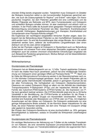 Seite 100 von 184
chenden Erfolg bereits eingesetzt wurden. Tatsächlich muss Ciclosporin im Zeitalter
der Biologics inzwischen selbst zu den konventionellen Substanzen gerechnet wer-
den, wie auch die Zulassungstexte für Raptiva
und Enbrel
nahe legen. Ein thera-
peutisches Vorgehen, bei dem Patienten gestaffelt erst eine Lichttherapie und die
ältesten Präparate wie Retinoide und MTX, dann Fumarsäureester und Ciclosporin
und schließlich Biologics erhalten können, ist aber medizinisch und ethisch nicht zu
vertreten. In der Praxis sollte die Auswahl einer geeigneten Therapie individuell unter
Berücksichtigung verschiedener Parameter wie Alter, Geschlecht, Krankheitsverlauf
und -aktivität, Vortherapien, Begleiterkrankungen und -therapien, Krankheitslast und
Vorhandensein einer Psoriasis-Arthritis erfolgen [182]
.
Die Ergebnisse der nachfolgend dargestellten klinischen Studien zeigen, dass Cic-
losporin bei der Behandlung dieser Patienten zu den hocheffektiven Substanzen ge-
zählt werden kann. Es wird als Kurzzeittherapie über einige Monate, die in Intervallen
wiederholt werden kann, seltener als kontinuierliche Langzeittherapie über einen
Zeitraum von ein bis zwei Jahren eingesetzt.
Außer bei der Psoriasis vulgaris ist Ciclosporin in Deutschland auch zur Behandlung
Erwachsener mit schwerer Form einer atopischen Dermatitis zugelassen. Es wurde
erfolgreich auch bei anderen chronisch entzündlichen Erkrankungen eingesetzt wie
zum Beispiel bei Pyoderma gangraenosum, Morbus Behçet und bei blasenbildenden
Autoimmundermatosen [183]
.
Wirkmechanismus
Grundprinzipien der Pharmakologie
Ciclosporin hat ein Molekulargewicht von ca. 1,2 kDa. Topisch appliziertes Ciclospo-
rin kann die intakte Haut kaum penetrieren, jedoch hat eine intraläsionale Verabrei-
chung von Ciclosporin einen günstigen Effekt auf Psoriasis-Herde [184, 185]
. Nach ora-
ler Gabe der Mikroemulsions-Formulierung werden in der Resorptionsphase nach ca.
2 h die höchsten Ciclosporinspiegel gemessen. Auch bei diesen Präparaten gibt es
eine relativ große interindividuelle Variabilität, jedoch in geringerem Ausmaß als bei
der alten Formulierung. Die Verfügbarkeit von Ciclosporin (Spitzenkonzentration,
Clearance von oralem Ciclosporin) hängt vor allem von der Aktivität des intestinalen
Transporterproteins P-Glykoprotein (P-Gp) und der hepatischen Aktivität der 3A-
Familie des Cytochrom-P450-Systems (CYP3A-Familie) ab. Die Expression von P-
Gp kann genetisch bedingt variieren. Die CYP3A4-Aktivität zeigt eine bis zu 50-fache
Variabilität in der Bevölkerung, die CYP3A-Familie ist außerdem für die Phase I-
Biotransformation der größten Gruppe von Arzneimitteln verantwortlich. Viele Arz-
neimittel sind Substrate oder Modulatoren von CYP3A oder von P-Gp, mit möglichen
Auswirkungen auf den Abbau von Ciclosporin. Da Ciclosporin andererseits nur eine
geringe therapeutische Breite aufweist, ist die Kenntnis dieser Interaktionen für alle
Ärzte, die einen Patienten behandeln, bei dem eine Therapie mit Cicosporin erfolgt
oder geplant ist, besonders wichtig.
Bei Einsatz des Ciclosporin-Generikums ist eine durchschnittlich ca. 20% geringere
Bioverfügbarkeit zu bedenken, sodass im Einzelfall die Wirksamkeit unbefriedigend
sein kann.
Grundprinzipien der Pharmakodynamik
Ein wichtiger Mechanismus der Aktivierung von T-Zellen ist die nukleäre Translokati-
on von Faktoren, die eine vermehrte Expression pro-entzündlicher Botenstoffe be-
wirken. Zu dieser Gruppe von Transkriptionsfaktoren gehören die sogenannten Kern-
 