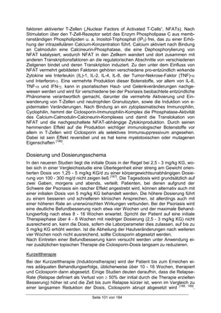 Seite 101 von 184
faktoren aktivierter T-Zellen („Nuclear Factors of Activated T-Cells“, NFATs). Nach
Stimulation über den T-Zell-Rezeptor setzt das Enzym Phospholipase C aus memb-
ranständigen Phospholipiden u. a. Inositol-Triphosphat (IP3) frei, das zu einer Erhö-
hung der intrazellulären Calcium-Konzentration führt. Calcium aktiviert nach Bindung
an Calmodulin eine Calcineurin-Phosphatase, die eine Dephosphorylierung von
NFAT katalysiert, wodurch NFAT in den Zellkern wandert und dort zusammen mit
anderen Transkriptionsfaktoren an die regulatorischen Abschnitte von verschiedenen
Zielgenen bindet und deren Transkription induziert. Zu den unter dem Einfluss von
NFAT vermehrt gebildeten Faktoren gehören verschiedene pro-entzündlich wirkende
Zytokine wie Interleukin (IL)-1, IL-2, IL-4, IL-8, der Tumor-Nekrose-Faktor (TNF)-α
und Interferon-γ. Eine vermehrte Produktion dieser Botenstoffe, vor allem von IL-8,
TNF-α und IFN-γ, kann in psoriatischen Haut- und Gelenkveränderungen nachge-
wiesen werden und wird für verschiedene bei der Psoriasis beobachtete entzündliche
Phänomene verantwortlich gemacht, darunter die vermehrte Aktivierung und Ein-
wanderung von T-Zellen und neutrophilen Granulozyten, sowie die Induktion von e-
pidermalen Veränderungen. Nach Bindung an ein zytoplasmatisches Immunophilin,
Cyclophilin, hemmt der Ciclosporin-Immunophilin-Komplex die Phosphatase-Aktivität
des Calcium-Calmodulin-Calcineurin-Komplexes und damit die Translokation von
NFAT und die nachgeschaltete NFAT-abhängige Zytokinproduktion. Durch seinen
hemmenden Effekt auf die Produktion wichtiger immunologischer Botenstoffe vor
allem in T-Zellen wird Ciclosporin als selektives Immunsuppressivum angesehen.
Dabei ist sein Effekt reversibel und es hat keine myelotoxischen oder mutagenen
Eigenschaften [186]
.
Dosierung und Dosierungsschema
In den neueren Studien liegt die initiale Dosis in der Regel bei 2,5 - 3 mg/kg KG, wo-
bei sich in einer Vergleichsstudie eine Überlegenheit einer streng am Gewicht orien-
tierten Dosis von 1,25 - 5 mg/kg KG/d zu einer körpergewichtsunabhängigen Dosie-
rung von 100 - 300 mg/d nicht zeigen ließ [187]
. Die Tagesdosis wird grundsätzlich auf
zwei Gaben, morgens und abends, verteilt. Patienten, bei denen aufgrund der
Schwere der Psoriasis ein rascher Effekt angestrebt wird, können alternativ auch mit
einer initialen Dosis von 5 mg/kg KG behandelt werden. Die höhere Dosierung führt
zu einem besseren und schnelleren klinischen Ansprechen, ist allerdings auch mit
einer höheren Rate an unerwünschten Wirkungen verbunden. Bei der Psoriasis wird
eine deutliche Befundbesserung nach etwa vier Wochen und der maximale Behand-
lungserfolg nach etwa 8 - 16 Wochen erwartet. Spricht der Patient auf eine initiale
Therapiephase über 4 - 6 Wochen mit niedriger Dosierung (2,5 - 3 mg/kg KG) nicht
ausreichend an, kann die Dosis, sofern die Laborparameter dies zulassen, auf bis zu
5 mg/kg KG erhöht werden. Ist die Abheilung der Hautveränderungen nach weiteren
vier Wochen noch nicht ausreichend, sollte Ciclosporin abgesetzt werden.
Nach Eintreten einer Befundbesserung kann versucht werden unter Anwendung ei-
ner zusätzlichen topischen Therapie die Ciclosporin-Dosis langsam zu reduzieren.
Kurzeittherapie
Bei der Kurzzeittherapie (Induktionstherapie) wird der Patient bis zum Erreichen ei-
nes adäquaten Behandlungserfolgs, üblicherweise über 10 - 16 Wochen, therapiert
und Ciclosporin dann abgesetzt. Einige Studien deuten daraufhin, dass die Relapse-
Rate (Relapse definiert als Verlust von ≥ 50% der initial durch die Therapie erzielten
Besserung) höher ist und die Zeit bis zum Relapse kürzer ist, wenn im Vergleich zu
einer langsamen Reduktion der Dosis, Ciclosporin abrupt abgesetzt wird [188, 189]
.
 