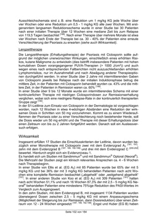 Seite 102 von 184
Ausschleichschemata sind z. B. eine Reduktion um 1 mg/kg KG jede Woche über
vier Wochen oder eine Reduktion um 0,5 - 1 mg/kg KG alle zwei Wochen. Mit erst-
genanntem langsamen Reduktionsschema wurde in einer Studie bei 30 Patienten
nach einer initialen Therapie über 12 Wochen eine mediane Zeit bis zum Relapse
von 119,5 Tagen beobachtet [188]
. Nach einer Therapie über mehrere Monate ist etwa
vier Wochen nach Ende der Therapie bei ca. 30 - 40% der Patienten eine erneute
Verschlechterung der Psoriasis zu erwarten (siehe auch Wirksamkeit).
Langzeittherapie
Die Langzeittherapie (Erhaltungstherapie) der Psoriasis mit Ciclosporin sollte auf-
grund der möglichen unerwünschten Wirkungen, einschließlich eines erhöhten Risi-
kos, kutane Malignome zu entwickeln (dies betrifft insbesondere Patienten mit hohen
kumulativen Dosen vorangegangener PUVA-Therapien (> 1000 J/cm²)) und auch
wegen eines nach entsprechenden Fallberichten nicht auszuschließenden erhöhten
Lymphomrisikos, nur im Ausnahmefall und nach Abwägung anderer Therapieoptio-
nen durchgeführt werden. In einer Studie über 2 Jahre mit intermittierenden Gaben
von Ciclosporin jeweils bei Relapse nach der initialen Induktionsphase betrug die
mittlere Zeit, in der Patienten mit Ciclosporin behandelt wurden ca. 43% und die mitt-
lere Zeit, in der Patienten in Remission waren ca. 60% [188]
.
In einer Studie über 9 bis 12 Monate wurde ein intermittierendes Schema mit einer
kontinuierlichen Therapie mit niedrigen Ciclosporindosen zur Remissionserhaltung
verglichen, wobei sich eine niedrigere Relapse-Rate in der kontinuierlich therapierten
Gruppe zeigt [190]
.
In der S1-Leitlinie zum Einsatz von Ciclosporin in der Dermatologie ist vorgeschlagen
worden, nach 12 Wochen in etwa 4-wöchigen Abständen eine Reduktion der wirk-
samen Dosis in Schritten von 50 mg vorzunehmen. Kommt es zu einem Wiederauf-
flammen der Psoriasis oder zu einer Verschlechterung noch bestehender Herde, soll
die Dosis wieder um 50 mg erhöht und die Therapie mit dieser Erhaltungsdosis über
einen Zeitraum von bis zu 2 Jahren fortgeführt werden. Danach soll ein Auslassver-
such erfolgen.
Wirksamkeit
Insgesamt erfüllen 17 Studien die Einschlusskriterien der Leitlinie, davon wurden be-
züglich einer Monotherapie mit Ciclosporin zwei mit dem Evidenzgrad A2
[181, 191]
,
zehn mit dem Evidenzgrad B [187, 189, 192-199]
und drei mit dem Evidenzgrad C [200-202]
bewertet. Hierdurch ergibt sich ein Evidenzniveau 1.
Es handelt sich um Studien mit Sandimmun®
und mit Sandimmun®
Optoral (Neoral®
).
Die Mehrzahl der Studien zeigt ein klinisch relevantes Ansprechen ca. 4 - 6 Wochen
nach Therapiebeginn.
In einer Studie von Ellis et al. (EG A2) mit 85 Patienten wurde bei 65% der mit 5
mg/kg KG und bei 36% der mit 3 mg/kg KG behandelten Patienten nach acht Wo-
chen eine komplette Remission beobachtet („abgeheilt“ oder „weitgehend abgeheilt“
[191]
. In einer anderen Studie von Koo et al. (EG A2) mit 309 Patienten [181]
hatten
nach acht Wochen 51,1% und nach 16 Wochen 87,3% der mit 2,5 - 5 mg/kg KG Ne-
oral®
behandelten Patienten eine mindestens 75%ige Reduktion des PASI-Wertes im
Vergleich zum Ausgangswert.
In den zehn Studien, mit dem Evidenzgrad B, mit insgesamt 1134 Patienten wurden
überwiegend Dosen zwischen 2,5 - 5 mg/kg KG mit einem Anpassungsschema
(Möglichkeit der Steigerung bis zur Remission, dann Dosisreduktion) über einen Zeit-
raum von 12 - 24 Wochen eingesetzt [187, 189, 192-199]
. Engst und Huber (EG B) haben
 