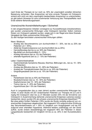 Seite 104 von 184
nach Ende der Therapie ist nur noch ca. 50% der ursprünglich erzielten klinischen
Besserung vorhanden. Das Ansprechen auf eine erneute Therapie mit Ciclosporin
scheint sich nicht von dem ursprünglich beobachteten Ansprechen zu unterscheiden,
es gibt jedoch Hinweise für eine zunehmende Verkürzung des Therapieeffekts nach
Ende weiterer Behandlungsphasen.
Unerwünschte Arzneimittelwirkungen / Sicherheit
In den eingeschlossenen Arbeiten vorwiegend zur Kurzzeittherapie (Induktionsthera-
pie) wurden unerwünschte Wirkungen unter Ciclosporin berichtet. Sofern mehrere
Dosen von Ciclosporin getestet wurden, zeigte sich in der Regel eine klare Dosisab-
hängigkeit der Rate unerwünschter Wirkungen [191]
.
Zu den häufiger berichteten unerwünschten Wirkungen zählen:
Niere / Blutdruck
- Anstieg des Serumkreatinins (um durchschnittlich 5 - 30%, bei bis zu 20% der
Patienten um > 30%),
- Abfall der Kreatininclearance (um durchschnittlich bis zu 20%)
- Harnstoffanstieg (bei bis zu ca. 50% der Patienten)
- Mg-Abfall (um durchschnittlich 5 - 15%)
- Anstieg Harnsäure (bei ca. 5% der Patienten)
- arterielle Hypertonie (bei ca. 2 - 15% der Patienten)
Leber / Gastrointestinaltrakt
- Gastrointestinale Symptome (Nausea, Diarrhoe, Blähungen etc., bei ca. 10 - 30%
der Patienten)
- Anstieg des Bilirubins (bei ca. 10 - 80% der Patienten)
- Anstieg der Transglutaminasen (bei bis zu ca. 30% der Patienten)
- Gingivahyperplasie (bei bis zu ca. 15% der Patienten)
Andere
- Parästhesien (bei bis zu 40% der Patienten)
- Muskelschmerzen (bei ca. 10 - 40% der Patienten)
- Kopfschmerzen (bei 10 - 30% der Patienten)
- Tremor (bei ca. 2 - 20% der Patienten)
- Hypertrichose (bei < 5% der Patienten)
Auch in Langzeitstudien (bis zu zwei Jahren) wurden unerwünschte Wirkungen be-
richtet. In einer Studie mit 251 randomiserten Patienten zur Therapie mit 2,5 und 5
mg/kg KG Ciclosporin über bis zu 21 Monaten wurden 54% mit der Einnahme von
Ciclosporin in Zusammenhang stehende unerwünschte Ereignisse (‚adverse events’)
beobachtet, davon wurden 8% als schwere unerwünschte Ereignisse klassifiziert [194]
.
Bei etwa jedem fünften Patienten (18%) wurde die Studie vorzeitig aufgrund von un-
erwünschten Ereignissen abgebrochen. Bei insgesamt 10% aufgrund einer Erhöhung
des Serumkreatininwerts um > 30% im Vergleich zum Ausgangswert und bei 6%
aufgrund einer arteriellen Hypertonie. Während letztere unabhängig von der Dosis
auftrat, wurde erstere dosisabhängig bei insgesamt 46% der Patienten in dieser
Langzeitstudie beobachtet (im Vergleich mit bis zu ca. 20% in den Kurzzeitstudien)
[188]
.
 