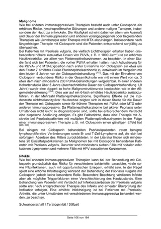 Seite 106 von 184
Malignome
Wie bei anderen immunsuppressiven Therapien besteht auch unter Ciclosporin ein
erhöhtes Risiko, lymphoproliferative Störungen und andere maligne Tumoren, insbe-
sondere der Haut, zu entwickeln. Die Häufigkeit scheint dabei vor allem von Ausmaß
und Dauer der Immunsuppression und anderen vorangegangenen oder begleitenden
Therapien wie Lichttherapie oder Therapie mit MTX abzuhängen. Insbesondere nach
längerfristiger Therapie mit Ciclosporin sind die Patienten entsprechend sorgfältig zu
überwachen.
Bei Patienten mit Psoriasis vulgaris, die vielfach Lichttherapien erhalten haben (ins-
besondere höhere kumulative Dosen von PUVA, z. B. > 1000 J/cm²) ist ein erhöhtes
Hautkrebsrisiko, vor allem von Plattenepithelkarzinomen, zu beachten. In einer Stu-
die fand sich bei Patienten, die vorher PUVA erhalten hatten, nach Adjustierung für
die PUVA- und MTX-Exposition nach erster Einnahme von Ciclosporin ein etwa um
den Faktor 7 erhöhtes Risiko Plattenepithelkarzinome zu entwickeln im Vergleich mit
den letzten 5 Jahren vor der Ciclosporinbehandlung [203]
. Das mit der Einnahme von
Ciclosporin verbundene Risiko in der Gesamtkohorte war mit einem Wert von ca. 3
etwa dem nach mindestens 200 PUVA-Behandlungen vergleichbar. In einer anderen
Kohortenstudie über 5 Jahre (durchschnittliche Dauer der Ciclosporinbehandlung 1,9
Jahre) wurde eine doppelt so hohe Malignominzidenzrate beobachtet wie in der All-
gemeinbevölkerung [204]
. Dies war auf ein 6-fach erhöhtes Hautkrebsrisiko zurückzu-
führen, in der Mehrzahl Plattenepithelkarzinome. Signifikante Effekte auf die Inzi-
denzrate nichtmelanozytärer Hautkrebse zeigten sich in dieser Studie für die Dauer
der Therapie mit Ciclosporin sowie für frühere Therapien mit PUVA oder MTX oder
anderen Immunsuppressiva. Da Plattenepithelkarzinome bei aktiver Psoriasis unter
Umständen nicht leicht zu diagnostizieren sind, sollte bei entsprechendem Verdacht
eine bioptische Abklärung erfolgen. Es gibt Fallberichte, dass eine Therapie mit A-
citretin bei Psoriasispatienten mit multiplen Plattenepithelkarzinomen in der Folge
einer immunsuppressiven Therapie z. B. mit Ciclosporin einen günstigen Effekt hat
[205, 206]
.
Bei einigen mit Ciclosporin behandelten Psoriasispatienten traten benigne
lymphoproliferative Veränderungen sowie B- und T-Zell-Lymphome auf, die sich bei
sofortigem Absetzen des Mittels zurückbildeten. In der Literatur finden sich mindes-
tens 20 Einzelfallpublikationen zu Malignomen bei mit Ciclosporin behandelten Pati-
enten mit Psoriasis vulgaris. Darunter sind mindestens sieben Fälle mit nodalen oder
kutanen Lymphomen und mehrere Fälle mit HPV-assoziierten Karzinomen.
Infekte
Wie bei anderen immunsuppressiven Therapien kann bei der Behandlung mit Cic-
losporin grundsätzlich das Risiko für verschiedene bakterielle, parasitäre, virale so-
wie Pilzinfektionen, auch mit opportunistischen Erregern, erhöht sein. In der Regel
spielt eine erhöhte Infektneigung während der Behandlung der Psoriasis vulgaris mit
Ciclosporin jedoch keine besondere Rolle. Besondere Beachtung verdienen Infekte
aber als mögliche Triggerfaktoren einer Verschlechterung des Hautzustands. Eine
Behandlung von Patienten mit Verdacht auf Infektexazerbation der Psoriasis vulgaris
sollte erst nach entsprechender Therapie des Infekts und erneuter Überprüfung der
Indikation erfolgen. Eine erhöhte Infektneigung ist bei Patienten mit Psoriasis-
Arthritis, die unter Umständen mit verschiedenen Immunsuppressiva behandelt wer-
den, zu beachten.
Schwangerschaft / Teratogenität / Stillzeit
 
