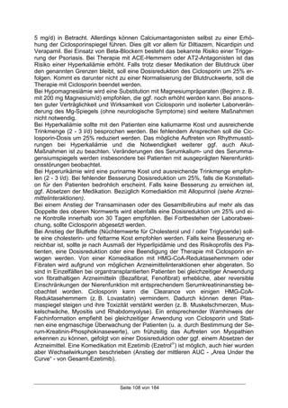 Seite 108 von 184
5 mg/d) in Betracht. Allerdings können Calciumantagonisten selbst zu einer Erhö-
hung der Ciclosporinspiegel führen. Dies gilt vor allem für Diltiazem, Nicardipin und
Verapamil. Bei Einsatz von Beta-Blockern besteht das bekannte Risiko einer Trigge-
rung der Psoriasis. Bei Therapie mit ACE-Hemmern oder AT2-Antagonisten ist das
Risiko einer Hyperkaliämie erhöht. Falls trotz dieser Medikation der Blutdruck über
den genannten Grenzen bleibt, soll eine Dosisreduktion des Ciclosporin um 25% er-
folgen. Kommt es darunter nicht zu einer Normalisierung der Blutdruckwerte, soll die
Therapie mit Ciclosporin beendet werden.
Bei Hypomagnesiämie wird eine Substitution mit Magnesiumpräparaten (Beginn z. B.
mit 200 mg Magnesium/d) empfohlen, die ggf. noch erhöht werden kann. Bei ansons-
ten guter Verträglichkeit und Wirksamkeit von Ciclosporin und isolierter Laborverän-
derung des Mg-Spiegels (ohne neurologische Symptome) sind weitere Maßnahmen
nicht notwendig.
Bei Hyperkaliämie sollte mit den Patienten eine kaliumarme Kost und ausreichende
Trinkmenge (2 - 3 l/d) besprochen werden. Bei fehlendem Ansprechen soll die Cic-
losporin-Dosis um 25% reduziert werden. Das mögliche Auftreten von Rhythmusstö-
rungen bei Hyperkaliämie und die Notwendigkeit weiterer ggf. auch Akut-
Maßnahmen ist zu beachten. Veränderungen des Serumkalium- und des Serumma-
gensiumspiegels werden insbesondere bei Patienten mit ausgeprägten Nierenfunkti-
onsstörungen beobachtet.
Bei Hyperurikämie wird eine purinarme Kost und ausreichende Trinkmenge empfoh-
len (2 - 3 l/d). Bei fehlender Besserung Dosisreduktion um 25%, falls die Konstellati-
on für den Patienten bedrohlich erscheint. Falls keine Besserung zu erreichen ist,
ggf. Absetzen der Medikation. Bezüglich Komediaktion mit Allopurinol (siehe Arznei-
mittelinteraktionen).
Bei einem Anstieg der Transaminasen oder des Gesamtbilirubins auf mehr als das
Doppelte des oberen Normwerts wird ebenfalls eine Dosisreduktion um 25% und ei-
ne Kontrolle innerhalb von 30 Tagen empfohlen. Bei Fortbestehen der Laborabwei-
chung, sollte Ciclosporin abgesetzt werden.
Bei Anstieg der Blutfette (Nüchternwerte für Cholesterol und / oder Triglyceride) soll-
te eine cholesterin- und fettarme Kost empfohlen werden. Falls keine Besserung er-
reichbar ist, sollte je nach Ausmaß der Hyperlipidämie und des Risikoprofils des Pa-
tienten, eine Dosisreduktion oder eine Beendigung der Therapie mit Ciclosporin er-
wogen werden. Von einer Komedikation mit HMG-CoA-Reduktasehemmern oder
Fibraten wird aufgrund von möglichen Arzneimittelinteraktionen eher abgeraten. So
sind in Einzelfällen bei organtransplantierten Patienten bei gleichzeitiger Anwendung
von fibrathaltigen Arzneimitteln (Bezafibrat, Fenofibrat) erhebliche, aber reversible
Einschränkungen der Nierenfunktion mit entsprechendem Serumkreatininanstieg be-
obachtet worden. Ciclosporin kann die Clearance von einigen HMG-CoA-
Reduktasehemmern (z. B. Lovastatin) vermindern. Dadurch können deren Plas-
maspiegel steigen und ihre Toxizität verstärkt werden (z. B. Muskelschmerzen, Mus-
kelschwäche, Myositis und Rhabdomyolyse). Ein entsprechender Warnhinweis der
Fachinformation empfiehlt bei gleichzeitiger Anwendung von Ciclosporin und Stati-
nen eine engmaschige Überwachung der Patienten (u. a. durch Bestimmung der Se-
rum-Kreatinin-Phosphokinasewerte), um frühzeitig das Auftreten von Myopathien
erkennen zu können, gefolgt von einer Dosisreduktion oder ggf. einem Absetzen der
Arzneimittel. Eine Komedikation mit Ezetimib (Ezetrol
) ist möglich, auch hier wurden
aber Wechselwirkungen beschrieben (Anstieg der mittleren AUC - „Area Under the
Curve“ - von Gesamt-Ezetimib).
 