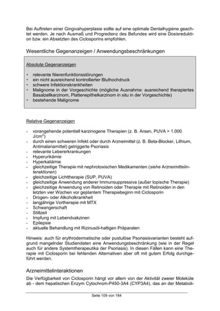 Seite 109 von 184
Bei Auftreten einer Gingivahyperplasie sollte auf eine optimale Dentalhygiene geach-
tet werden. Je nach Ausmaß und Progredienz des Befundes wird eine Dosisredukti-
on bzw. ein Absetzten des Ciclosporins empfohlen.
Wesentliche Gegenanzeigen / Anwendungsbeschränkungen
Absolute Gegenanzeigen
! relevante Nierenfunktionsstörungen
! ein nicht ausreichend kontrollierter Bluthochdruck
! schwere Infektionskrankheiten
! Malignome in der Vorgeschichte (mögliche Ausnahme: ausreichend therapiertes
Basalzellkarzinom, Plattenepithelkarzinom in situ in der Vorgeschichte)
! bestehende Malignome
Relative Gegenanzeigen
- vorangehende potentiell karzinogene Therapien (z. B. Arsen, PUVA > 1.000
J/cm2
)
- durch einen schweren Infekt oder durch Arzneimittel (z. B. Beta-Blocker, Lithium,
Antimalariamittel) getriggerte Psoriasis
- relevante Lebererkrankungen
- Hyperurikämie
- Hyperkaliämie
- gleichzeitige Therapie mit nephrotoxischen Medikamenten (siehe Arzneimittelin-
teraktionen)
- gleichzeitige Lichttherapie (SUP, PUVA)
- gleichzeitige Anwendung anderer Immunsuppressiva (außer topische Therapie)
- gleichzeitige Anwendung von Retinoiden oder Therapie mit Retinoiden in den
letzten vier Wochen vor geplantem Therapiebeginn mit Ciclosporin
- Drogen- oder Alkoholkrankheit
- langjährige Vortherapie mit MTX
- Schwangerschaft
- Stillzeit
- Impfung mit Lebendvakzinen
- Epilepsie
- aktuelle Behandlung mit Rizinusöl-haltigen Präparaten
Hinweis: auch für erythrodermatische oder pustulöse Psoriasisvarianten besteht auf-
grund mangelnder Studiendaten eine Anwendungsbeschränkung (wie in der Regel
auch für andere Systemtherapeutika der Psoriasis). In diesen Fällen kann eine The-
rapie mit Ciclosporin bei fehlenden Alternativen aber oft mit gutem Erfolg durchge-
führt werden.
Arzneimittelinteraktionen
Die Verfügbarkeit von Ciclosporin hängt vor allem von der Aktivität zweier Moleküle
ab - dem hepatischen Enzym Cytochrom-P450-3A4 (CYP3A4), das an der Metaboli-
 