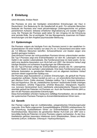 Seite 11 von 184
2 Einleitung
Ulrich Mrowietz, Kristian Reich
Die Psoriasis ist eine der häufigsten entzündlichen Erkrankungen der Haut in
Deutschland. Ihre Bedeutung für die Gesellschaft ist groß. Für erkrankte Menschen
bedeutet die Psoriasis eine meist jahrzehntelange Leidensgeschichte mit großem
persönlichem Aufwand, teilweise erheblicher Stigmatisierung und sozialer Ausgren-
zung. Die Therapie der Psoriasis spielt daher für den Umgang mit der Erkrankung
eine zentrale Rolle. Sie ist wichtigster Teil des Managements zusammen mit Patien-
tenschulungen und dem Angebot psychosozialer Betreuung.
2.1 Epidemiologie
Die Psoriasis vulgaris als häufigste Form der Psoriasis kommt in den westlichen In-
dustrienationen mit einer Inzidenz von etwa 2% vor. In Deutschland sind daher mehr
als 1,6 Millionen Menschen betroffen. Schwarzafrikaner und Asiaten zeigen eine
deutlich geringere Inzidenz.
Zwei klinische Formen der nicht-pustulösen Psoriasis können unterschieden werden.
Die Typ-1-Psoriasis zeigt eine Erstmanifestation vor dem 40. Lebensjahr mit einem
Gipfel in der zweiten Lebensdekade. Die Familienanamnese ist meist positiv. Es be-
steht eine deutliche Assoziation zum HLA-Cw6 und -DR7. Der klinische Verlauf zeigt
häufiger Rezidive und schwerere Ausprägungen der Effloreszenzen.
Bei der Typ-2-Psoriasis erfolgt die Erstmanifestation jenseits des 40. Lebensjahres
mit einem Gipfel in der sechsten Lebensdekade. Eine leere Familienanamnese, eine
fehlende Assoziation zu genetischen Markern und ein allgemein leichterer Verlauf
zeichnen diesen sogenannten Spättyp aus.
Die Psoriasis zeigt Assoziationen zu anderen Erkrankungen, die gehäuft bei Psoria-
sispatienten auftreten. Hierbei handelt es sich u.a. um entzündliche Darmerkrankun-
gen (Morbus Crohn, Colitis ulcerosa), Diabetes mellitus Typ II, koronare Herzkrank-
heit und Hypertonus. Die als „metabolisches Syndrom“ bezeichnete Entität (niedriges
HDL-Cholesterin, erhöhte Triglyceride, erhöhter Blutzucker, Übergewicht, Hyperto-
nus, koronare Herzkrankheit durch kalzifizierte arteriosklerotische Plaques) kommt
ebenfalls gehäuft bei Patienten mit Psoriasis vor. Auch die Psoriasis-Arthritis zählt zu
den mit der Psoriasis assoziierten Erkrankungen.
Diese Komorbiditäten erfordern häufig eine vielfältige Komedikation, die vor allem bei
der systemischen Psoriasis-Therapie zu Arzneimittelinteraktionen führen kann.
2.2 Genetik
Der Psoriasi vulgaris liegt ein multifaktorielles, polygenetisches Erkrankungsmuster
zugrunde. Eine Reihe sogenannter Suszeptibilitätsgene (PSORS) prädisponieren für
die Erkrankung. Auslösefaktoren führen zur Erstmanifestation und verursachen
Krankheitsschübe. Besonders die genetischen Marker HLA-Cw6 und -DR7 sind ü-
berzufällig häufig bei Patienten mit einer Psoriasis vulgaris nachweisbar. Zu den Aus-
lösefaktoren gehören besonders Infektionen durch Streptokokken, Stress und Medi-
kamente (Lithium, ß-Blocker, Chloroquin / Hydroxychloroquin).
 