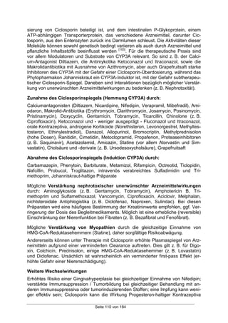Seite 110 von 184
sierung von Ciclosporin beteiligt ist, und dem intestinalen P-Glykoprotein, einem
ATP-abhängigen Transporterprotein, das verschiedene Arzneimittel, darunter Cic-
losporin, aus den Enterozyten zurück ins Darmlumen schleust. Die Aktivitäten dieser
Moleküle können sowohl genetisch bedingt variieren als auch durch Arzneimittel und
pflanzliche Inhaltsstoffe beeinflusst werden [183]
. Für die therapeutische Praxis sind
vor allem Modulatoren und Substrate von CYP3A relevant. So sind z. B. der Calci-
um-Antagonist Diltiazem, die Antimykotika Ketoconazol und Itraconazol, sowie die
Makrolidantibiotika mit Ausnahme von Azithromycin, aber auch Grapefruitsaft starke
Inhibitoren des CYP3A mit der Gefahr einer Ciclosporin-Überdosierung, während das
Phytopharmakon Johanniskraut ein CYP3A-Induktor ist, mit der Gefahr subtherapeu-
tischer Ciclosporin-Spiegel. Daneben sind Interaktionen bezüglich möglicher Verstär-
kung von unerwünschten Arzneimittelwirkungen zu bedenken (z. B. Nephrotoxität).
Zunahme des Ciclosporinspiegels (Hemmung CYP3A) durch:
Calciumantagonisten (Diltiazem, Nicardipine, Nifedipin, Verapramil, Mibefradil), Ami-
odaron, Makrolid-Antibiotika (Erythromycin, Clarithromycin, Josamycin, Posinomycin,
Pristinamycin), Doxycyclin, Gentamicin, Tobramycin, Ticarcillin, Chinolone (z. B.
Ciprofloxacin), Ketoconazol und - weniger ausgeprägt - Fluconazol und Itraconazol,
orale Kontrazeptiva, androgene Kortikoide (Norethisteron, Levonorgestrel, Methyltes-
tosteron, Ethinylestradiol), Danazol, Allopurinol, Bromocriptin, Methylprednisolon
(hohe Dosen), Ranitidin, Cimetidin, Metoclopramid, Propafenon, Proteaseinhibitoren
(z. B. Saquinavir), Acetazolamid, Amicazin, Statine (vor allem Atorvastin und Sim-
vastatin), Cholsäure und -derivate (z. B. Ursodesoxycholsäure), Grapefruitsaft
Abnahme des Ciclosporinspiegels (Induktion CYP3A) durch:
Carbamazepin, Phenytoin, Barbiturate, Metamizol, Rifampicin, Octreotid, Ticlopidin,
Nafcillin, Probucol, Troglitazon, intravenös verabreichtes Sulfadimidin und Tri-
methoprim, Johanniskraut-haltige Präparate
Mögliche Verstärkung nephrotoxischer unerwünschter Arzneimittelwirkungen
durch: Aminoglykoside (z. B. Gentamycin, Tobramycin), Amphotericin B, Tri-
methoprim und Sulfamethoxazol, Vancomycin, Ciprofloxacin, Aciclovir, Melphalan,
nichtsteroidale Antiphlogistika (z. B. Diclofenac, Naproxen, Sulindac). Bei diesen
Präparaten wird eine häufigere Bestimmung der Kreatininwerte empfohlen, ggf. Ver-
ringerung der Dosis des Begleitmedikaments. Möglich ist eine erhebliche (reversible)
Einschränkung der Nierenfunktion bei Fibraten (z. B. Bezafibrat und Fenofibrat).
Mögliche Verstärkung von Myopathien durch die gleichzeitige Einnahme von
HMG-CoA-Reduktasehemmern (Statine), daher sorgfältige Risikoabwägung.
Andererseits können unter Therapie mit Ciclosporin erhöhte Plasmaspiegel von Arz-
neimitteln aufgrund einer verminderten Clearance auftreten. Dies gilt z. B. für Digo-
xin, Colchicin, Prednisolon, einige HMG-CoA-Reduktasehemmer (z. B. Lovastatin)
und Diclofenac. Ursächlich ist wahrscheinlich ein verminderter first-pass Effekt (er-
höhte Gefahr einer Nierenschädigung).
Weitere Wechselwirkungen
Erhöhtes Risiko einer Gingivahyperplasie bei gleichzeitiger Einnahme von Nifedipin;
verstärkte Immunsuppression / Tumorbildung bei gleichzeitiger Behandlung mit an-
deren Immunsuppressiva oder tumorinduzierenden Stoffen; eine Impfung kann weni-
ger effektiv sein; Ciclosporin kann die Wirkung Progesteron-haltiger Kontrazeptiva
 