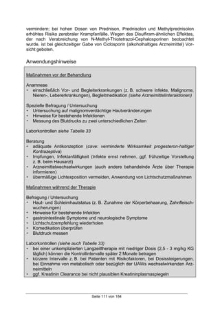 Seite 111 von 184
vermindern; bei hohen Dosen von Prednison, Prednisolon und Methylprednisolon
erhöhtes Risiko zerebraler Krampfanfälle. Wegen des Disulfiram-ähnlichen Effektes,
der nach Verabreichung von N-Methyl-Thiotetrazol-Cephalosporinen beobachtet
wurde, ist bei gleichzeitiger Gabe von Ciclosporin (alkoholhaltiges Arzneimittel) Vor-
sicht geboten.
Anwendungshinweise
Maßnahmen vor der Behandlung
Anamnese
! einschließlich Vor- und Begleiterkrankungen (z. B. schwere Infekte, Malignome,
Nieren-, Lebererkrankungen), Begleitmedikation (siehe Arzneimittelinteraktionen)
Spezielle Befragung / Untersuchung
! Untersuchung auf malignomverdächtige Hautveränderungen
! Hinweise für bestehende Infektionen
! Messung des Blutdrucks zu zwei unterschiedlichen Zeiten
Laborkontrollen siehe Tabelle 33
Beratung
! adäquate Antikonzeption (cave: verminderte Wirksamkeit progesteron-haltiger
Kontrazeptiva)
! Impfungen, Infektanfälligkeit (Infekte ernst nehmen, ggf. frühzeitige Vorstellung
z. B. beim Hausarzt)
! Arzneimittelwechselwirkungen (auch andere behandelnde Ärzte über Therapie
informieren)
! übermäßige Lichtexposition vermeiden, Anwendung von Lichtschutzmaßnahmen
Maßnahmen während der Therapie
Befragung / Untersuchung
! Haut- und Schleimhautstatus (z. B. Zunahme der Körperbehaarung, Zahnfleisch-
wucherungen)
! Hinweise für bestehende Infektion
! gastrointestinale Symptome und neurologische Symptome
! Lichtschutzempfehlung wiederholen
! Komedikation überprüfen
! Blutdruck messen
Laborkontrollen (siehe auch Tabelle 33)
! bei einer unkomplizierten Langzeittherapie mit niedriger Dosis (2,5 - 3 mg/kg KG
täglich) können die Kontrollintervalle später 2 Monate betragen
! kürzere Intervalle z. B. bei Patienten mit Risikofaktoren, bei Dosissteigerungen,
bei Einnahme von metabolisch oder bezüglich der UAWs wechselwirkenden Arz-
neimitteln
! ggf. Kreatinin Clearance bei nicht plausiblen Kreatininplasmaspiegeln
 