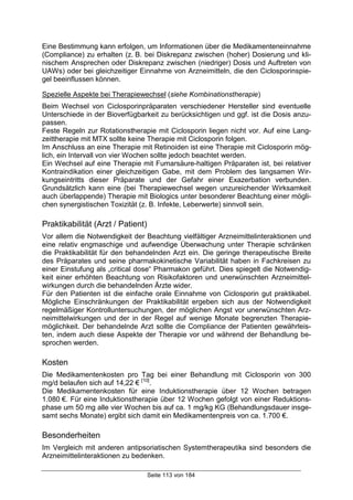Seite 113 von 184
Eine Bestimmung kann erfolgen, um Informationen über die Medikamenteneinnahme
(Compliance) zu erhalten (z. B. bei Diskrepanz zwischen (hoher) Dosierung und kli-
nischem Ansprechen oder Diskrepanz zwischen (niedriger) Dosis und Auftreten von
UAWs) oder bei gleichzeitiger Einnahme von Arzneimitteln, die den Ciclosporinspie-
gel beeinflussen können.
Spezielle Aspekte bei Therapiewechsel (siehe Kombinationstherapie)
Beim Wechsel von Ciclosporinpräparaten verschiedener Hersteller sind eventuelle
Unterschiede in der Bioverfügbarkeit zu berücksichtigen und ggf. ist die Dosis anzu-
passen.
Feste Regeln zur Rotationstherapie mit Ciclosporin liegen nicht vor. Auf eine Lang-
zeittherapie mit MTX sollte keine Therapie mit Ciclosporin folgen.
Im Anschluss an eine Therapie mit Retinoiden ist eine Therapie mit Ciclosporin mög-
lich, ein Intervall von vier Wochen sollte jedoch beachtet werden.
Ein Wechsel auf eine Therapie mit Fumarsäure-haltigen Präparaten ist, bei relativer
Kontraindikation einer gleichzeitigen Gabe, mit dem Problem des langsamen Wir-
kungseintritts dieser Präparate und der Gefahr einer Exazerbation verbunden.
Grundsätzlich kann eine (bei Therapiewechsel wegen unzureichender Wirksamkeit
auch überlappende) Therapie mit Biologics unter besonderer Beachtung einer mögli-
chen synergistischen Toxizität (z. B. Infekte, Leberwerte) sinnvoll sein.
Praktikabilität (Arzt / Patient)
Vor allem die Notwendigkeit der Beachtung vielfältiger Arzneimittelinteraktionen und
eine relativ engmaschige und aufwendige Überwachung unter Therapie schränken
die Praktikabilität für den behandelnden Arzt ein. Die geringe therapeutische Breite
des Präparates und seine pharmakokinetische Variabilität haben in Fachkreisen zu
einer Einstufung als „critical dose“ Pharmakon geführt. Dies spiegelt die Notwendig-
keit einer erhöhten Beachtung von Risikofaktoren und unerwünschten Arzneimittel-
wirkungen durch die behandelnden Ärzte wider.
Für den Patienten ist die einfache orale Einnahme von Ciclosporin gut praktikabel.
Mögliche Einschränkungen der Praktikabilität ergeben sich aus der Notwendigkeit
regelmäßiger Kontrolluntersuchungen, der möglichen Angst vor unerwünschten Arz-
neimittelwirkungen und der in der Regel auf wenige Monate begrenzten Therapie-
möglichkeit. Der behandelnde Arzt sollte die Compliance der Patienten gewährleis-
ten, indem auch diese Aspekte der Therapie vor und während der Behandlung be-
sprochen werden.
Kosten
Die Medikamentenkosten pro Tag bei einer Behandlung mit Ciclosporin von 300
mg/d belaufen sich auf 14,22 € [10]
.
Die Medikamentenkosten für eine Induktionstherapie über 12 Wochen betragen
1.080 €. Für eine Induktionstherapie über 12 Wochen gefolgt von einer Reduktions-
phase um 50 mg alle vier Wochen bis auf ca. 1 mg/kg KG (Behandlungsdauer insge-
samt sechs Monate) ergibt sich damit ein Medikamentenpreis von ca. 1.700 €.
Besonderheiten
Im Vergleich mit anderen antipsoriatischen Systemtherapeutika sind besonders die
Arzneimittelinteraktionen zu bedenken.
 