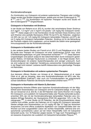 Seite 114 von 184
Kombinationstherapie
Zur Kombination von Ciclosporin mit anderen systemischen Therapien oder Lichtthe-
rapien wurden drei Studien eingeschlossen, jeweils eine mit dem Evidenzgrad A2
[199]
,
B [207]
und C [208]
. Zur Kombination mit topischen Therapien wurde eine Studie mit
dem Evidenzgrad B [200]
eingeschlossen.
Ciclosporin in Komination mit Sirolimus
In der Studie von Reitamo et al. (EG A2) wurden drei verschiedene Dosen Sirolimus
(0,5 mg/m², 1,5 mg/m² und 3 mg/m²) mit jeweils 1,25 mg/kg KG Ciclosporin kombi-
niert [199]
. Dabei zeigte sich in der Kombination mit der höchsten Dosis Sirolimus nach
acht Wochen eine partielle Remissions (PASI 75) bei 61% der Patienten, verglichen
mit 26% der nur mit 1,25 mg/kg KG Ciclosporin behandelten Patienten und 67% der
mit 5 mg/kg KG Ciclosporin behandelten Patienten. Sirolimus ist für die Behandlung
der Psoriasis vulgaris nicht zugelassen, und es besteht die Gefahr einer gesteigerten
Immunsuppression bei der Kombinationstherapie.
Ciclosporin in Kombination mit UV
In den anderen beiden Studien von Franchi et al. (EG C) und Petzelbauer et al. (EG
B) wurde eine Therapie mit Ciclosporin mit einer systemischen PUVA- bzw. einer
UVB-Bestrahlungstherapie mit guter Wirksamkeit kombiniert [207, 208]
. Diese Behand-
lungsstrategien sind jedoch aufgrund des bekanntermaßen durch Ciclosporin gestei-
gerten Risikos, UV-bedingte Hauttumoren zu entwickeln, in der Regel obsolet. Kom-
binationstherapien mit anderen Systemtherapeutika sind weniger untersucht. Auch
sie sind aufgrund der möglichen Verstärkung unerwünschter Arzneimittelwirkungen
in der Regel nicht indiziert. Letzteres betrifft insbesondere eine gleichzeitige Therapie
mit Retinoiden.
Ciclosporin in Kombination mit anderen systemischen Therapien
Aus kleineren offenen Studien von Armeen et al., Balasubramaniam et al. sowie
Clark et al. gibt es Hinweise, dass eine Kombinationstherapie mit MTX oder My-
kophenolat-Mofetil (CellCept®
) oder auch mit Fumarsäureestern bei entsprechend
schwer betroffenen Patienten die klinische Wirksamkeit erhöhen kann [209-211]
.
Ciclosporin in Komination mit Vitamin D3-Derivaten
Synergistische klinische Effekte einer topischen Kombinationstherapie mit der Mög-
lichkeit einer Dosisreduktion von Ciclosporin sind für Calcipotriol belegt. In einer Stu-
die von Grossman et al. (EG B), in der 69 Patienten über sechs Wochen mit 2 mg/kg
KG Ciclosporin und zusätzlich mit Calcipotriol-Salbe oder Placebo behandlet wurden,
erreichten 50% der mit der Kombinationstherapie behandelten Patienten eine min-
destens 90%ige Reduktion der Hautsyptome (PASI 90) gegenüber 12% in der Pla-
cebogruppe [200]
. In einer Studie mit 20 Patienten, die die Einschlusskriterien dieser
Leitlinie nicht erfüllte, wurden die Patienten mit 4,5 mg/kg KG Ciclosporin behandelt.
Hierbei erfolgte eine Dosisreduktion um 0,5 mg/kg KG alle 15 Tage bei klinischem
Ansprechen und eine offene zusätzliche Applikation von Calcipotriol-Salbe über vier
Wochen auf einer ausgewählten Läsion der rechten Körperhäfte, während eine ent-
sprechende symmetrische Läsion auf der linken Körperhälfte nicht mit Calcipotriol
behandelt wurde. Von 18 Patienten zeigten bereits 15 Tage nach Therapiebeginn 17
ein besseres Ansprechen der zusätzlich mit Calcipotriol behandelten Plaques [212]
.
 