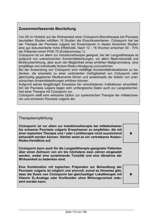 Seite 115 von 184
Zusammenfassende Beurteilung
Von 65 im Hinblick auf die Wirksamkeit einer Ciclosporin-Monotherapie bei Psoriasis
beurteilten Studien erfüllten 15 Studien die Einschlusskriterien. Ciclosporin hat bei
der Therapie der Psoriasis vulgaris bei Erwachsenen in diesen klinischen Studien
eine gut dokumentierte hohe Effektivität. Nach 12 - 16 Wochen erreichen 50 - 70%
der Patienten einen PASI 75 (Evidenzniveau 1).
Ciclosporin ist vor allem zur Induktionstherapie geeignet, bei der Langzeittherapie ist
aufgrund von unerwünschten Arzneimittelwirkungen, vor allem Nephrotoxizität und
Blutdruckerhöhung, aber auch der Möglichkeit eines erhöhten Malignomrisikos, eine
sorgfältige und individuelle Nutzen-Risiko-Abwägung vorzunehmen.
Bei der Anwendung von Ciclosporin sind vielfältige Arzneimittelinteraktionen zu be-
denken, die einerseits zu einer veränderten Verfügbarkeit von Ciclosporin oder
gleichzeitig gegebener Medikamente führen und andererseits die Gefahr von uner-
wünschten Arneimittelwirkungen erhöhen können.
Aufgrund seines langjährigen Einsatzes bei verschiedenen Indikationen einschließ-
lich der Psoriasis vulgaris liegen sehr umfangreiche Daten auch zur Langzeitsicher-
heit einer Therapie mit Ciclosporin vor.
Ciclosporin stellt eine wirksame Option zur systemischen Therapie der mittelschwe-
ren und schweren Psoriasis vulgaris dar.
Therapieempfehlung
Ciclosporin ist vor allem zur Induktionstherapie bei mittelschwerer
bis schwerer Psoriasis vulgaris Erwachsener zu empfehlen, die mit
einer topischen Therapie und / oder Lichttherapie nicht ausreichend
behandelt werden können. Hierbei weist es ein vertretbares Nutzen-
Risiko-Verhältnis auf.
!
Ciclosporin kann auch für die Langzeittherapie geeigneter Patienten
über einen Zeitraum von ein bis höchstens zwei Jahren eingesetzt
werden, wobei eine zunehmende Toxizität und eine Abnahme der
Wirksamkeit zu bedenken sind.
Eine Kombination mit topischen Präparaten zur Behandlung der
Psoriasis vulgaris ist möglich und sinnvoll, zumal es Hinweise gibt,
dass die Dosis von Ciclosporin bei gleichzeitiger Lokaltherapie mit
Vitamin D3-Analoga oder Kortikoiden ohne Wirkungsverlust redu-
ziert werden kann.
!
 