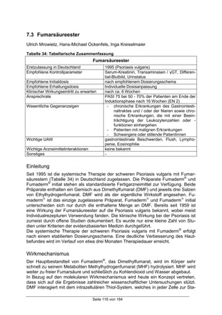 Seite 116 von 184
7.3 Fumarsäureester
Ulrich Mrowietz, Hans-Michael Ockenfels, Inga Kreiselmaier
Tabelle 34: Tabellarische Zusammenfassung
Fumarsäureester
Erstzulassung in Deutschland 1995 (Psoriasis vulgaris)
Empfohlene Kontrollparameter Serum-Kreatinin, Transaminasen / γGT, Differen-
tial-Blutbild, Urinstatus
Empfohlene Initialdosis nach empfohlenem Dosierungsschema
Empfohlene Erhaltungsdosis Individuelle Dosisanpassung
Klinischer Wirkungseintritt zu erwarten nach ca. 6 Wochen
Ansprechrate PASI 75 bei 50 - 70% der Patienten am Ende der
Induktionsphase nach 16 Wochen (EN 2)
Wesentliche Gegenanzeigen - chronische Erkrankungen des Gastrointesti-
naltraktes und / oder der Nieren sowie chro-
nische Erkrankungen, die mit einer Beein-
trächtigung der Leukozytenzahlen oder -
funktionen einhergehen
- Patienten mit malignen Erkrankungen
- Schwangere oder stillende Patientinnen
Wichtige UAW gastrointestinale Beschwerden, Flush, Lympho-
penie, Eosinophilie
Wichtige Arzneimittelinteraktionen keine bekannt
Sonstiges -
Einleitung
Seit 1995 ist die systemische Therapie der schweren Psoriasis vulgaris mit Fumar-
säurestern (Tabelle 34) in Deutschland zugelassen. Die Präparate Fumaderm®
und
Fumaderm®
initial stehen als standardisierte Fertigarzneimittel zur Verfügung. Beide
Präparate enthalten ein Gemisch aus Dimethylfumarat (DMF) und jeweils drei Salzen
von Ethylhydrogenfumarat. DMF wird als der eigentliche Wirkstoff angesehen. Fu-
maderm
ist das einzige zugelassene Präparat. Fumaderm
und Fumaderm
initial
unterscheiden sich nur durch die enthaltene Menge an DMF. Bereits seit 1959 ist
eine Wirkung der Fumarsäureester auf die Psoriasis vulgaris bekannt, wobei meist
Individualrezepturen Verwendung fanden. Die klinische Wirkung bei der Psoriasis ist
zumeist durch offene Studien dokumentiert. Es wurde nur eine kleine Zahl von Stu-
dien unter Kriterien der evidenzbasierten Medizin durchgeführt.
Die systemische Therapie der schweren Psoriasis vulgaris mit Fumaderm®
erfolgt
nach einem etablierten Dosierungsschema. Eine deutliche Verbesserung des Haut-
befundes wird im Verlauf von etwa drei Monaten Therapiedauer erreicht.
Wirkmechanismus
Der Hauptbestandteil von Fumaderm®
, das Dimethylfumarat, wird im Körper sehr
schnell zu seinem Metaboliten Methylhydrogenfumarat (MHF) hydrolysiert. MHF wird
weiter zu freier Fumarsäure und schließlich zu Kohlendioxid und Wasser abgebaut.
In Bezug auf den molekularen Wirkmechanismus wird heute ein Konzept vertreten,
dass sich auf die Ergebnisse zahlreicher wissenschaftlicher Untersuchungen stützt.
DMF interagiert mit dem intrazellulären Thiol-System, welches in jeder Zelle zur Sta-
 