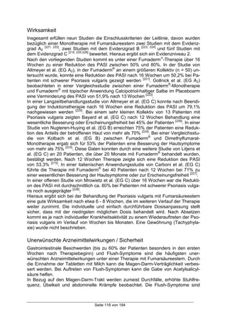 Seite 118 von 184
Wirksamkeit
Insgesamt erfüllen neun Studien die Einschlusskriterien der Leitlinie, davon wurden
bezüglich einer Monotherapie mit Fumarsäureestern zwei Studien mit dem Evidenz-
grad A2
[221, 222]
, zwei Studien mit dem Evidenzgrad B [223, 224]
und fünf Studien mit
dem Evidenzgrad C [215, 225-228]
bewertet. Hieraus ergibt sich ein Evidenzniveau 2.
Nach den vorliegenden Studien kommt es unter einer Fumaderm
-Therapie über 16
Wochen zu einer Reduktion des PASI zwischen 50% und 80%. In der Studie von
Altmeyer et al. (EG A2), in der Fumaderm®
an einem größeren Kollektiv (n = 50) un-
tersucht wurde, konnte eine Reduktion des PASI nach 16 Wochen um 50,2% bei Pa-
tienten mit schwerer Psoriasis vulgaris gezeigt werden [221]
. Gollnick et al. (EG A2)
beobachteten in einer Vergleichsstudie zwischen einer Fumaderm®
-Monotherapie
und Fumaderm®
mit topischer Anwendung Calcipotriol-haltiger Salbe im Placeboarm
eine Verminderung des PASI von 51,9% nach 13 Wochen [222]
.
In einer Langzeitbehandlungsstudie von Altmeyer et al. (EG C) konnte nach Beendi-
gung der Induktionstherapie nach 16 Wochen eine Reduktion des PASI um 79,1%
nachgewiesen werden [225]
. Bei einem sehr kleinen Kollektiv von 13 Patienten mit
Psoriasis vulgaris zeigten Bayard et al. (EG C) nach 12 Wochen Behandlung eine
wesentliche Besserung oder Erscheinungsfreiheit bei 45% der Patienten [226]
. In einer
Studie von Nugteren-Huying et al. (EG B) erreichten 75% der Patienten eine Reduk-
tion des Anteils der betroffenen Haut von mehr als 70% [224]
. Bei einer Vergleichsstu-
die von Kolbach et al. (EG B) zwischen Fumaderm®
und Dimethylfumarat-
Monotherapie ergab sich für 53% der Patienten eine Besserung der Hautsymptome
von mehr als 75% [223]
. Diese Daten konnten durch eine weitere Studie von Litjens et
al. (EG C) an 20 Patienten, die über 20 Monate mit Fumaderm®
behandelt wurden,
bestätigt werden. Nach 12 Wochen Therapie zeigte sich eine Reduktion des PASI
von 53,3% [215]
. In einer italienischen Anwendungsstudie von Carboni et al. (EG C)
führte die Therapie mit Fumaderm®
bei 40 Patienten nach 12 Wochen bei 71% zu
einer wesentlichen Besserung der Hautsymptome oder zur Erscheinungsfreiheit [227]
.
In einer offenen Studie von Mrowietz et al. (EG C) über 16 Wochen war die Redukti-
on des PASI mit durchschnittlich ca. 80% bei Patienten mit schwerer Psoriasis vulga-
ris noch ausgeprägter [228]
.
Hieraus ergibt sich bei der Behandlung der Psoriasis vulgaris mit Fumarsäureestern
eine gute Wirksamkeit nach etwa 6 - 8 Wochen, die im weiteren Verlauf der Therapie
weiter zunimmt. Die individuelle und einfach durchführbare Dosisanpassung stellt
sicher, dass mit der niedrigsten möglichen Dosis behandelt wird. Nach Absetzen
kommt es je nach individueller Krankheitsaktivität zu einem Wiederauftreten der Pso-
riasis vulgaris im Verlauf von Wochen bis Monaten. Eine Gewöhnung (Tachyphyla-
xie) wurde nicht beschrieben.
Unerwünschte Arzneimittelwirkungen / Sicherheit
Gastrointestinale Beschwerden (bis zu 60% der Patienten besonders in den ersten
Wochen nach Therapiebeginn) und Flush-Symptome sind die häufigsten uner-
wünschten Arzneimittelwirkungen unter einer Therapie mit Fumarsäureestern. Durch
die Einnahme der Tabletten mit Milch kann die Magen-Darm-Verträglichkeit verbes-
sert werden. Bei Auftreten von Flush-Symptomen kann die Gabe von Acetylsalicyl-
säure helfen.
In Bezug auf den Magen-Darm-Trakt werden zumeist Durchfälle, erhöhte Stuhlfre-
quenz, Übelkeit und abdominelle Krämpfe beobachtet. Die Flush-Symptome sind
 