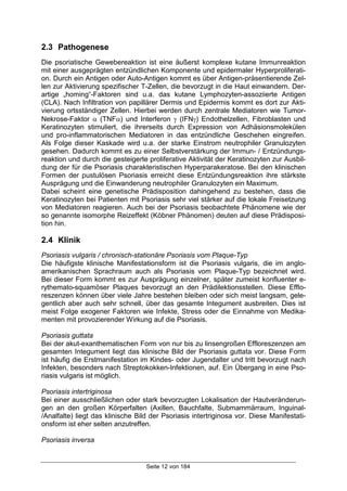 Seite 12 von 184
2.3 Pathogenese
Die psoriatische Gewebereaktion ist eine äußerst komplexe kutane Immunreaktion
mit einer ausgeprägten entzündlichen Komponente und epidermaler Hyperproliferati-
on. Durch ein Antigen oder Auto-Antigen kommt es über Antigen-präsentierende Zel-
len zur Aktivierung spezifischer T-Zellen, die bevorzugt in die Haut einwandern. Der-
artige „homing“-Faktoren sind u.a. das kutane Lymphozyten-assoziierte Antigen
(CLA). Nach Infiltration von papillärer Dermis und Epidermis kommt es dort zur Akti-
vierung ortsständiger Zellen. Hierbei werden durch zentrale Mediatoren wie Tumor-
Nekrose-Faktor α (TNFα) und Interferon γ (IFNγ) Endothelzellen, Fibroblasten und
Keratinozyten stimuliert, die ihrerseits durch Expression von Adhäsionsmolekülen
und pro-inflammatorischen Mediatoren in das entzündliche Geschehen eingreifen.
Als Folge dieser Kaskade wird u.a. der starke Einstrom neutrophiler Granulozyten
gesehen. Dadurch kommt es zu einer Selbstverstärkung der Immun- / Entzündungs-
reaktion und durch die gesteigerte proliferative Aktivität der Keratinozyten zur Ausbil-
dung der für die Psoriasis charakteristischen Hyperparakeratose. Bei den klinischen
Formen der pustulösen Psoriasis erreicht diese Entzündungsreaktion ihre stärkste
Ausprägung und die Einwanderung neutrophiler Granulozyten ein Maximum.
Dabei scheint eine genetische Prädisposition dahingehend zu bestehen, dass die
Keratinozyten bei Patienten mit Psoriasis sehr viel stärker auf die lokale Freisetzung
von Mediatoren reagieren. Auch bei der Psoriasis beobachtete Phänomene wie der
so genannte isomorphe Reizeffekt (Köbner Phänomen) deuten auf diese Prädisposi-
tion hin.
2.4 Klinik
Psoriasis vulgaris / chronisch-stationäre Psoriasis vom Plaque-Typ
Die häufigste klinische Manifestationsform ist die Psoriasis vulgaris, die im anglo-
amerikanischen Sprachraum auch als Psoriasis vom Plaque-Typ bezeichnet wird.
Bei dieser Form kommt es zur Ausprägung einzelner, später zumeist konfluenter e-
rythemato-squamöser Plaques bevorzugt an den Prädilektionsstellen. Diese Efflo-
reszenzen können über viele Jahre bestehen bleiben oder sich meist langsam, gele-
gentlich aber auch sehr schnell, über das gesamte Integument ausbreiten. Dies ist
meist Folge exogener Faktoren wie Infekte, Stress oder die Einnahme von Medika-
menten mit provozierender Wirkung auf die Psoriasis.
Psoriasis guttata
Bei der akut-exanthematischen Form von nur bis zu linsengroßen Effloreszenzen am
gesamten Integument liegt das klinische Bild der Psoriasis guttata vor. Diese Form
ist häufig die Erstmanifestation im Kindes- oder Jugendalter und tritt bevorzugt nach
Infekten, besonders nach Streptokokken-Infektionen, auf. Ein Übergang in eine Pso-
riasis vulgaris ist möglich.
Psoriasis intertriginosa
Bei einer ausschließlichen oder stark bevorzugten Lokalisation der Hautveränderun-
gen an den großen Körperfalten (Axillen, Bauchfalte, Submammärraum, Inguinal-
/Analfalte) liegt das klinische Bild der Psoriasis intertriginosa vor. Diese Manifestati-
onsform ist eher selten anzutreffen.
Psoriasis inversa
 
