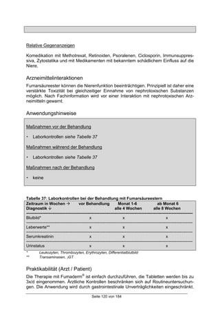 Seite 120 von 184
Relative Gegenanzeigen
Komedikation mit Methotrexat, Retinoiden, Psoralenen, Ciclosporin, Immunsuppres-
siva, Zytostatika und mit Medikamenten mit bekanntem schädlichem Einfluss auf die
Niere.
Arzneimittelinteraktionen
Fumarsäureester können die Nierenfunktion beeinträchtigen. Prinzipiell ist daher eine
verstärkte Toxizität bei gleichzeitiger Einnahme von nephrotoxischen Substanzen
möglich. Nach Fachinformation wird vor einer Interaktion mit nephrotoxischen Arz-
neimitteln gewarnt.
Anwendungshinweise
Maßnahmen vor der Behandlung
! Laborkontrollen siehe Tabelle 37
Maßnahmen während der Behandlung
! Laborkontrollen siehe Tabelle 37
Maßnahmen nach der Behandlung
! keine
Tabelle 37: Laborkontrollen bei der Behandlung mit Fumarsäureestern
Zeitraum in Wochen ! vor Behandlung Monat 1-6 ab Monat 6
Diagnostik " alle 4 Wochen alle 8 Wochen
---------------------------------------------------------------------------------------------------------------------------
Blutbild* x x x
---------------------------------------------------------------------------------------------------------------------------
Leberwerte** x x x
---------------------------------------------------------------------------------------------------------------------------
Serumkreatinin x x x
---------------------------------------------------------------------------------------------------------------------------
Urinstatus x x x
* Leukozyten, Thrombozyten, Erythrozyten, Differentialblutbild
** Transaminasen, γGT
Praktikabilität (Arzt / Patient)
Die Therapie mit Fumaderm®
ist einfach durchzuführen, die Tabletten werden bis zu
3x/d eingenommen. Ärztliche Kontrollen beschränken sich auf Routineuntersuchun-
gen. Die Anwendung wird durch gastrointestinale Unverträglichkeiten eingeschränkt.
 