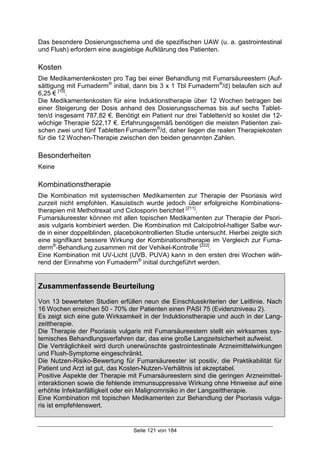 Seite 121 von 184
Das besondere Dosierungsschema und die spezifischen UAW (u. a. gastrointestinal
und Flush) erfordern eine ausgiebige Aufklärung des Patienten.
Kosten
Die Medikamentenkosten pro Tag bei einer Behandlung mit Fumarsäureestern (Auf-
sättigung mit Fumaderm®
initial, dann bis 3 x 1 Tbl Fumaderm®
/d) belaufen sich auf
6,25 € [10]
.
Die Medikamentenkosten für eine Induktionstherapie über 12 Wochen betragen bei
einer Steigerung der Dosis anhand des Dosierungsschemas bis auf sechs Tablet-
ten/d insgesamt 787,82 €. Benötigt ein Patient nur drei Tabletten/d so kostet die 12-
wöchige Therapie 522,17 €. Erfahrungsgemäß benötigen die meisten Patienten zwi-
schen zwei und fünf Tabletten Fumaderm®
/d, daher liegen die realen Therapiekosten
für die 12 Wochen-Therapie zwischen den beiden genannten Zahlen.
Besonderheiten
Keine
Kombinationstherapie
Die Kombination mit systemischen Medikamenten zur Therapie der Psoriasis wird
zurzeit nicht empfohlen. Kasuistisch wurde jedoch über erfolgreiche Kombinations-
therapien mit Methotrexat und Ciclosporin berichtet [211]
.
Fumarsäureester können mit allen topischen Medikamenten zur Therapie der Psori-
asis vulgaris kombiniert werden. Die Kombination mit Calcipotriol-haltiger Salbe wur-
de in einer doppelblinden, placebokontrollierten Studie untersucht. Hierbei zeigte sich
eine signifikant bessere Wirkung der Kombinationstherapie im Vergleich zur Fuma-
derm®
-Behandlung zusammen mit der Vehikel-Kontrolle [222]
.
Eine Kombination mit UV-Licht (UVB, PUVA) kann in den ersten drei Wochen wäh-
rend der Einnahme von Fumaderm®
initial durchgeführt werden.
Zusammenfassende Beurteilung
Von 13 bewerteten Studien erfüllen neun die Einschlusskriterien der Leitlinie. Nach
16 Wochen erreichen 50 - 70% der Patienten einen PASI 75 (Evidenzniveau 2).
Es zeigt sich eine gute Wirksamkeit in der Induktionstherapie und auch in der Lang-
zeittherapie.
Die Therapie der Psoriasis vulgaris mit Fumarsäureestern stellt ein wirksames sys-
temisches Behandlungsverfahren dar, das eine große Langzeitsicherheit aufweist.
Die Verträglichkeit wird durch unerwünschte gastrointestinale Arzneimittelwirkungen
und Flush-Symptome eingeschränkt.
Die Nutzen-Risiko-Bewertung für Fumarsäureester ist positiv, die Praktikabilität für
Patient und Arzt ist gut, das Kosten-Nutzen-Verhältnis ist akzeptabel.
Positive Aspekte der Therapie mit Fumarsäureestern sind die geringen Arzneimittel-
interaktionen sowie die fehlende immunsuppressive Wirkung ohne Hinweise auf eine
erhöhte Infektanfälligkeit oder ein Malignomrisiko in der Langzeittherapie.
Eine Kombination mit topischen Medikamenten zur Behandlung der Psoriasis vulga-
ris ist empfehlenswert.
 