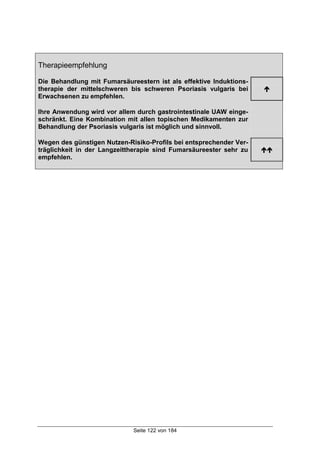 Seite 122 von 184
Therapieempfehlung
Die Behandlung mit Fumarsäureestern ist als effektive Induktions-
therapie der mittelschweren bis schweren Psoriasis vulgaris bei
Erwachsenen zu empfehlen.
!
Ihre Anwendung wird vor allem durch gastrointestinale UAW einge-
schränkt. Eine Kombination mit allen topischen Medikamenten zur
Behandlung der Psoriasis vulgaris ist möglich und sinnvoll.
Wegen des günstigen Nutzen-Risiko-Profils bei entsprechender Ver-
träglichkeit in der Langzeittherapie sind Fumarsäureester sehr zu
empfehlen.
!!
 