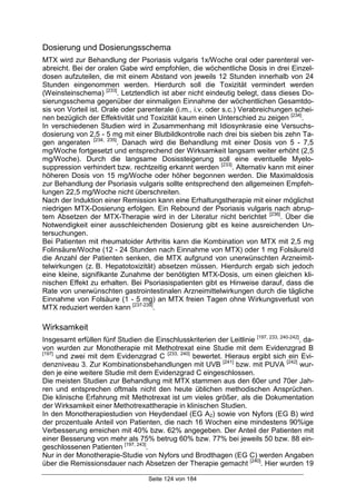 Seite 124 von 184
Dosierung und Dosierungsschema
MTX wird zur Behandlung der Psoriasis vulgaris 1x/Woche oral oder parenteral ver-
abreicht. Bei der oralen Gabe wird empfohlen, die wöchentliche Dosis in drei Einzel-
dosen aufzuteilen, die mit einem Abstand von jeweils 12 Stunden innerhalb von 24
Stunden eingenommen werden. Hierdurch soll die Toxizität vermindert werden
(Weinsteinschema) [233]
. Letztendlich ist aber nicht eindeutig belegt, dass dieses Do-
sierungsschema gegenüber der einmaligen Einnahme der wöchentlichen Gesamtdo-
sis von Vorteil ist. Orale oder parenterale (i.m., i.v. oder s.c.) Verabreichungen schei-
nen bezüglich der Effektivität und Toxizität kaum einen Unterschied zu zeigen [234]
.
In verschiedenen Studien wird in Zusammenhang mit Idiosynkrasie eine Versuchs-
dosierung von 2,5 - 5 mg mit einer Blutbildkontrolle nach drei bis sieben bis zehn Ta-
gen angeraten [234, 235]
. Danach wird die Behandlung mit einer Dosis von 5 - 7,5
mg/Woche fortgesetzt und entsprechend der Wirksamkeit langsam weiter erhöht (2,5
mg/Woche). Durch die langsame Dosissteigerung soll eine eventuelle Myelo-
suppression verhindert bzw. rechtzeitig erkannt werden [233]
. Alternativ kann mit einer
höheren Dosis von 15 mg/Woche oder höher begonnen werden. Die Maximaldosis
zur Behandlung der Psoriasis vulgaris sollte entsprechend den allgemeinen Empfeh-
lungen 22,5 mg/Woche nicht überschreiten.
Nach der Induktion einer Remission kann eine Erhaltungstherapie mit einer möglichst
niedrigen MTX-Dosierung erfolgen. Ein Rebound der Psoriasis vulgaris nach abrup-
tem Absetzen der MTX-Therapie wird in der Literatur nicht berichtet [236]
. Über die
Notwendigkeit einer ausschleichenden Dosierung gibt es keine ausreichenden Un-
tersuchungen.
Bei Patienten mit rheumatoider Arthritis kann die Kombination von MTX mit 2,5 mg
Folinsäure/Woche (12 - 24 Stunden nach Einnahme von MTX) oder 1 mg Folsäure/d
die Anzahl der Patienten senken, die MTX aufgrund von unerwünschten Arzneimit-
telwirkungen (z. B. Hepatotoxizität) absetzen müssen. Hierdurch ergab sich jedoch
eine kleine, signifikante Zunahme der benötigten MTX-Dosis, um einen gleichen kli-
nischen Effekt zu erhalten. Bei Psoriasispatienten gibt es Hinweise darauf, dass die
Rate von unerwünschten gastrointestinalen Arzneimittelwirkungen durch die tägliche
Einnahme von Folsäure (1 - 5 mg) an MTX freien Tagen ohne Wirkungsverlust von
MTX reduziert werden kann [237-239]
.
Wirksamkeit
Insgesamt erfüllen fünf Studien die Einschlusskriterien der Leitlinie [197, 233, 240-242]
, da-
von wurden zur Monotherapie mit Methotrexat eine Studie mit dem Evidenzgrad B
[197]
und zwei mit dem Evidenzgrad C [233, 240]
bewertet. Hieraus ergibt sich ein Evi-
denzniveau 3. Zur Kombinationsbehandlungen mit UVB [241]
bzw. mit PUVA [242]
wur-
den je eine weitere Studie mit dem Evidenzgrad C eingeschlossen.
Die meisten Studien zur Behandlung mit MTX stammen aus den 60er und 70er Jah-
ren und entsprechen oftmals nicht den heute üblichen methodischen Ansprüchen.
Die klinische Erfahrung mit Methotrexat ist um vieles größer, als die Dokumentation
der Wirksamkeit einer Methotrexattherapie in klinischen Studien.
In den Monotherapiestudien von Heydendael (EG A2) sowie von Nyfors (EG B) wird
der prozentuale Anteil von Patienten, die nach 16 Wochen eine mindestens 90%ige
Verbesserung erreichen mit 40% bzw. 62% angegeben. Der Anteil der Patienten mit
einer Besserung von mehr als 75% betrug 60% bzw. 77% bei jeweils 50 bzw. 88 ein-
geschlossenen Patienten [197, 243]
.
Nur in der Monotherapie-Studie von Nyfors und Brodthagen (EG C) werden Angaben
über die Remissionsdauer nach Absetzen der Therapie gemacht [240]
. Hier wurden 19
 
