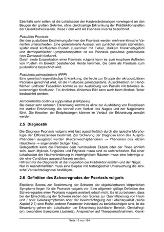 Seite 13 von 184
Ebenfalls sehr selten ist die Lokalisation der Hautveränderungen vorwiegend an den
Beugen der großen Gelenke, ohne gleichzeitige Erkrankung der Prädilektionsstellen
der Gelenksstreckseiten. Diese Form wird als Psoriasis inversa bezeichnet.
Pustulöse Psoriasis
Bei den pustulösen Erscheinungsformen der Psoriasis werden mehrere klinische Va-
rianten unterschieden. Eine generalisierte Aussaat von zunächst einzeln stehenden,
später meist konfluenten Pusteln zusammen mit Fieber, starkem Krankheitsgefühl
und dermopathischer Lymphadenopathie ist als Psoriasis pustulosa generalisata
(von Zumbusch) bekannt.
Durch akute Exazerbation einer Psoriasis vulgaris kann es zum eruptiven Auftreten
von Pusteln im Bereich bestehender Herde kommen, die dann als Psoriasis cum
pustulatione bezeichnet wird.
Pustulosis palmoplantaris (PPP)
Eine genetisch eigenständige Erkrankung, die heute zur Gruppe der akropustulösen
Psoriasis gerechnet wird, ist die Pustulosis palmoplantaris. Ausschließlich an Hand-
flächen und/oder Fußsohlen kommt es zur Ausbildung von Pusteln mit teilweise la-
kunenartiger Konfluenz. Ein ähnliches klinisches Bild kann auch beim Morbus Reiter
beobachtet werden.
Acrodermatitis continua suppurativa (Hallopeau)
Bei dieser sehr seltenen Erkrankung kommt es akral zur Ausbildung von Pustelseen
mit starker Entzündung, die schnell zum Verlust des Nagels und der Nagelmatrix
führt. Die Knochen der Endphalangen können im Verlauf der Erkrankung zerstört
werden.
2.5 Diagnostik
Die Diagnose Psoriasis vulgaris wird fast ausschließlich durch die typische Morpho-
logie der Effloreszenzen bestimmt. Zur Sicherung der Diagnose kann das Auspitz-
Phänomen ausgelöst werden (Kerzenwachsphänomen → Phänomen des letzten
Häutchens → sogenannter blutiger Tau).
Gelegentlich kann die Psoriasis dem nummulären Ekzem oder der Tinea ähnlich
sein. Auch Mykosis fungoides und Pityriasis rosea sind zu unterscheiden. Bei einer
Lokalisation der Hautveränderung in intertriginösen Räumen muss eine Intertrigo o-
der eine Candidose ausgeschlossen werden.
Hilfreich für die Diagnostik ist die Inspektion der Prädilektionsstellen und der Nägel.
Nur in Ausnahmefällen muss eine Biopsie mit histologischer Untersuchung die klini-
sche Verdachtsdiagnose bestätigen.
2.6 Definition des Schweregrades der Psoriasis vulgaris
Etablierte Scores zur Bestimmung der Schwere der objektivierbaren körperlichen
Symptome liegen für die Psoriasis vulgaris vor. Eine allgemein gültige Definition des
Schweregrades einer Psoriasis vulgaris existiert jedoch nicht. Es ist zu betonen, dass
bei der Einschätzung der Schwere neben den Scores zur Quantifizierung von Haut-
und / oder Gelenksymptomen oder der Beeinträchtigung der Lebensqualität (siehe
Kapitel 2.7) eine Reihe anderer Parameter individuell zu berücksichtigen sind. In die
Bewertung gehen ein: Lokalisation der Erkrankung (sichtbarer Bereich, Genitalregi-
on), besondere Symptome (Juckreiz), Ansprechen auf Therapiemaßnahmen, Krank-
 