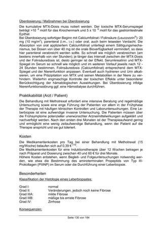 Seite 130 von 184
Überdosierung / Maßnahmen bei Überdosierung
Die kumulative MTX-Dosis muss notiert werden. Der toxische MTX-Serumspiegel
beträgt >10 -8
mol/l für das Knochenmark und 5 x 10 -9
mol/l für das gastrointestinale
Epithel.
Bei Überdosierung sofortiger Beginn mit Calciumfolinat / Folinsäure (Leucovorin®
): 20
mg (10 mg/m2
), parenteral (i.m., i.v.) oder oral, auch beim leisesten Verdacht. Die
Absorption von oral appliziertem Calciumfolinat unterliegt einem Sättigungsmecha-
nismus, bei Dosen von über 40 mg ist die orale Bioverfügbarkeit vermindert, so dass
hier parenteral verabreicht werden sollte. So schnell wie möglich verabreichen (am
bestens innerhalb von vier Stunden); je länger das Intervall zwischen der MTX-Dosis
und der Folinsäuredosis ist, desto geringer ist der Effekt. Serumkreatinin und MTX-
Spiegel im Serum so schnell wie möglich und im weiteren Verlauf jeweils nach 12 -
24 Stunden bestimmen. Folinsäuredosis (Calciumfolinat) entsprechend dem MTX-
Spiegel und der Nierenfunktion anpassen. Eventuell auch hydrieren und Urin alkali-
sieren, um eine Präzipitation von MTX und seinen Metaboliten in der Niere zu ver-
hindern. Weiterhin engmaschige Kontrolle der toxischen Effekte unter besonderer
Berücksichtigung der hämatologischen Auswirkungen. Bei Überdosierung infolge
Nierenfunktionsstörung ggf. eine Hämodialyse durchführen.
Praktikabilität (Arzt / Patient)
Die Behandlung mit Methotrexat erfordert eine intensive Beratung und regelmäßige
Untersuchung sowie eine enge Führung der Patienten vor allem in der Frühphase
der Therapie mit häufigen klinischen Kontrollen und Laboruntersuchungen. Eine Le-
berbiopsie ist eine aufwendige invasive Untersuchung. Die Patienten müssen über
die Frühsymptome potenzieller unerwünschter Arzneimittelwirkungen aufgeklärt und
nachverfolgt werden. Nach den ersten drei Monaten ist der Therapieaufwand gering
und ermöglicht eine wenig zeitaufwendige Behandlung, wenn der Patient auf die
Therapie anspricht und sie gut toleriert.
Kosten
Die Medikamentenkosten pro Tag bei einer Behandlung mit Methotrexat (15
mg/Woche) belaufen sich auf 0,39 € [10]
.
Die Medikamentenkosten für eine Induktionstherapie über 12 Wochen betragen je
nach Präparat und Dosierung zwischen 40 und 60 € für drei Monate.
Höhere Kosten entstehen, wenn Begleit- und Folgeuntersuchungen notwendig wer-
den, wie etwa die Bestimmung des aminoterminalen Propeptids von Typ III-
Prokollagen (PIIINP) im Serum oder die Durchführung einer Leberbiopsie.
Besonderheiten
Klassifikation der Histologie eines Leberbiopsates:
Grad I: normal
Grad II: Veränderungen, jedoch noch keine Fibrose
Grad IIIA: milde Fibrose
Grad IIIB: mäßige bis ernste Fibrose
Grad IV: Zirrhose
Konsequenzen:
 