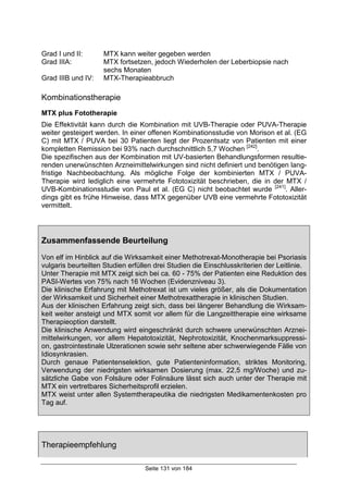 Seite 131 von 184
Grad I und II: MTX kann weiter gegeben werden
Grad IIIA: MTX fortsetzen, jedoch Wiederholen der Leberbiopsie nach
sechs Monaten
Grad IIIB und IV: MTX-Therapieabbruch
Kombinationstherapie
MTX plus Fototherapie
Die Effektivität kann durch die Kombination mit UVB-Therapie oder PUVA-Therapie
weiter gesteigert werden. In einer offenen Kombinationsstudie von Morison et al. (EG
C) mit MTX / PUVA bei 30 Patienten liegt der Prozentsatz von Patienten mit einer
kompletten Remission bei 93% nach durchschnittlich 5,7 Wochen [242]
.
Die spezifischen aus der Kombination mit UV-basierten Behandlungsformen resultie-
renden unerwünschten Arzneimittelwirkungen sind nicht definiert und benötigen lang-
fristige Nachbeobachtung. Als mögliche Folge der kombinierten MTX / PUVA-
Therapie wird lediglich eine vermehrte Fototoxizität beschrieben, die in der MTX /
UVB-Kombinationsstudie von Paul et al. (EG C) nicht beobachtet wurde [241]
. Aller-
dings gibt es frühe Hinweise, dass MTX gegenüber UVB eine vermehrte Fototoxizität
vermittelt.
Zusammenfassende Beurteilung
Von elf im Hinblick auf die Wirksamkeit einer Methotrexat-Monotherapie bei Psoriasis
vulgaris beurteilten Studien erfüllen drei Studien die Einschlusskriterien der Leitlinie.
Unter Therapie mit MTX zeigt sich bei ca. 60 - 75% der Patienten eine Reduktion des
PASI-Wertes von 75% nach 16 Wochen (Evidenzniveau 3).
Die klinische Erfahrung mit Methotrexat ist um vieles größer, als die Dokumentation
der Wirksamkeit und Sicherheit einer Methotrexattherapie in klinischen Studien.
Aus der klinischen Erfahrung zeigt sich, dass bei längerer Behandlung die Wirksam-
keit weiter ansteigt und MTX somit vor allem für die Langzeittherapie eine wirksame
Therapieoption darstellt.
Die klinische Anwendung wird eingeschränkt durch schwere unerwünschten Arznei-
mittelwirkungen, vor allem Hepatotoxizität, Nephrotoxizität, Knochenmarksuppressi-
on, gastrointestinale Ulzerationen sowie sehr seltene aber schwerwiegende Fälle von
Idiosynkrasien.
Durch genaue Patientenselektion, gute Patienteninformation, striktes Monitoring,
Verwendung der niedrigsten wirksamen Dosierung (max. 22,5 mg/Woche) und zu-
sätzliche Gabe von Folsäure oder Folinsäure lässt sich auch unter der Therapie mit
MTX ein vertretbares Sicherheitsprofil erzielen.
MTX weist unter allen Systemtherapeutika die niedrigsten Medikamentenkosten pro
Tag auf.
Therapieempfehlung
 