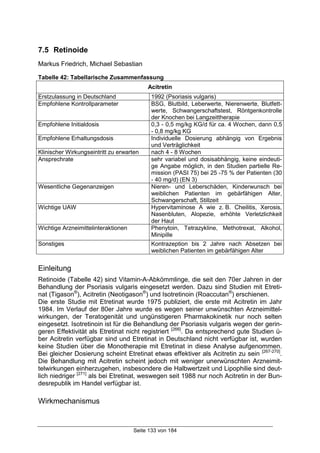 Seite 133 von 184
7.5 Retinoide
Markus Friedrich, Michael Sebastian
Tabelle 42: Tabellarische Zusammenfassung
Acitretin
Erstzulassung in Deutschland 1992 (Psoriasis vulgaris)
Empfohlene Kontrollparameter BSG, Blutbild, Leberwerte, Nierenwerte, Blutfett-
werte, Schwangerschaftstest, Röntgenkontrolle
der Knochen bei Langzeittherapie
Empfohlene Initialdosis 0,3 - 0,5 mg/kg KG/d für ca. 4 Wochen, dann 0,5
- 0,8 mg/kg KG
Empfohlene Erhaltungsdosis Individuelle Dosierung abhängig von Ergebnis
und Verträglichkeit
Klinischer Wirkungseintritt zu erwarten nach 4 - 8 Wochen
Ansprechrate sehr variabel und dosisabhängig, keine eindeuti-
ge Angabe möglich, in den Studien partielle Re-
mission (PASI 75) bei 25 -75 % der Patienten (30
- 40 mg/d) (EN 3)
Wesentliche Gegenanzeigen Nieren- und Leberschäden, Kinderwunsch bei
weiblichen Patienten im gebärfähigen Alter,
Schwangerschaft, Stillzeit
Wichtige UAW Hypervitaminose A wie z. B. Cheilitis, Xerosis,
Nasenbluten, Alopezie, erhöhte Verletzlichkeit
der Haut
Wichtige Arzneimittelinteraktionen Phenytoin, Tetrazykline, Methotrexat, Alkohol,
Minipille
Sonstiges Kontrazeption bis 2 Jahre nach Absetzen bei
weiblichen Patienten im gebärfähigen Alter
Einleitung
Retinoide (Tabelle 42) sind Vitamin-A-Abkömmlinge, die seit den 70er Jahren in der
Behandlung der Psoriasis vulgaris eingesetzt werden. Dazu sind Studien mit Etreti-
nat (Tigason®
), Acitretin (Neotigason®
) und Isotretinoin (Roaccutan®
) erschienen.
Die erste Studie mit Etretinat wurde 1975 publiziert, die erste mit Acitretin im Jahr
1984. Im Verlauf der 80er Jahre wurde es wegen seiner unwünschten Arzneimittel-
wirkungen, der Teratogenität und ungünstigeren Pharmakokinetik nur noch selten
eingesetzt. Isotretinoin ist für die Behandlung der Psoriasis vulgaris wegen der gerin-
geren Effektivität als Etretinat nicht registriert [266]
. Da entsprechend gute Studien ü-
ber Acitretin verfügbar sind und Etretinat in Deutschland nicht verfügbar ist, wurden
keine Studien über die Monotherapie mit Etretinat in diese Analyse aufgenommen.
Bei gleicher Dosierung scheint Etretinat etwas effektiver als Acitretin zu sein [267-270]
.
Die Behandlung mit Acitretin scheint jedoch mit weniger unerwünschten Arzneimit-
telwirkungen einherzugehen, insbesondere die Halbwertzeit und Lipophilie sind deut-
lich niedriger [271]
als bei Etretinat, weswegen seit 1988 nur noch Acitretin in der Bun-
desrepublik im Handel verfügbar ist.
Wirkmechanismus
 