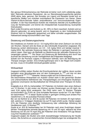 Seite 134 von 184
Der genaue Wirkmechanismus der Retinoide ist bisher noch nicht vollständig aufge-
klärt. Retinoide aktivieren Rezeptoren, die zur Steroidrezeptorsuperfamilie gehören
(RAR alpha, beta, gamma). Der Komplex von Ligand und Rezeptor bindet sich an
spezifische Stellen und moduliert anschließend die Expression von Genen. Diese
Vitamin-A-Säure-Derivate haben antiproliferative und immunmodulierende Eigen-
schaften. In der Haut beeinflusst Acitretin die mitotische Aktivität und Ausdifferenzie-
rung der Keratinozyten und bremst die intraepidermale Auswanderung neutrophiler
Granulozyten.
Nach oraler Einnahme wird Acitretin zu 36 - 95% im Darm resorbiert. Acitretin wird an
Albumin gebunden, ist wenig lipophil, wird im Gegensatz zu dem Vorläuferwirkstoff
Etretinat nicht im Fettgewebe gespeichert und daher schneller ausgeschieden. Die
Halbwertzeit beträgt durchschnittlich zwei Tage.
Dosierung und Dosierungsschema
Die Initialdosis von Acitretin ist 0,3 - 0,5 mg/kg KG/d über einen Zeitraum von drei bis
vier Wochen. Danach wird die Dosis an das individuelle Ansprechen angepasst. Die
Dosierung variiert üblicherweise von 0,5 - 0,8 mg/kg KG/d und beträgt maximal 1
mg/kg KG/d. Bei optimaler Dosierung haben die Patienten in geringem Ausmaß tro-
ckene Lippen. Dies kann als Maßstab zur Bestimmung der optimalen Dosierung he-
rangezogen werden [272]
. Die Dauer und Dosierung der Behandlung wird durch das
Ausmaß der Erkrankung und der Verträglichkeit des Präparates festgelegt.
Sobald sich die Psoriasis vulgaris in Remission befindet, kann die Beendigung der
Therapie erwogen werden. Eine Erhaltungstherapie wird in der Regel nicht empfoh-
len bzw. muss im Einzelfall individuell gestaltet werden.
Wirksamkeit
Insgesamt erfüllen sieben Studien die Einschlusskriterien der Leitlinie, davon wurden
bezüglich einer Monotherapie eine mit dem Evidenzgrad A2
[269]
und drei mit dem
Evidenzgrad B [205, 273, 274]
bewertet. Hieraus ergibt sich ein Evidenzniveau 3.
Die beschriebene Wirksamkeit von Acitretin variiert stark in den genannten Studien
und unterschiedliche Definitionen des Therapieerfolges und inhomogene Studienpo-
pulationen erschweren die Beurteilbarkeit der Wirksamkeit einer Therapie mit Acitre-
tin.
Kragballe et al. (EG A2) behandelten 127 Patienten mit Acitretin über einen Zeitraum
von 12 Wochen. In den ersten vier Wochen wurden Dosierungen von 40 mg/d, da-
nach 0,54 mg/kg KG/d verabreicht. Der PASI nahm nach 12 Wochen Therapie
durchschnittlich um 75,8% ab. Eine komplette Remission wurde bei 11% der Patien-
ten beschrieben [269]
. In dieser Studie wurden in geringem Umfang auch andere Pso-
riasisformen z. B. die pustulöse Psoriasis erfasst.
Bei van de Kerkhof et al. (EG B) wurden 59 Patienten mit Acitretin 20 mg/d behan-
delt, welches in 14-tägigen Abständen bis auf 70 mg/d erhöht wurde. Hierbei zeigten
41% der Patienten eine deutliche Verbesserung oder vollständige Abheilung der
Hautläsionen nach 12 Wochen [205]
.
Gupta et al. (EG B) beobachteten bei 24 Patienten nach einer 8-wöchigen doppel-
blinden Therapiephase keinerlei Besserung mit 10 und 25 mg/d, während bei einer
Dosierung von 50 und 75 mg/d 25% der Patienten eine mindestens 75%-ige Besse-
rung ihrer Hautläsionen aufwiesen [273]
.
Insgesamt zeigten die Studien eine stark dosisabhängige Verbesserung der Hautlä-
sionen. Die Zunahme an unerwünschten Arzneimittelwirkungen bei ansteigender Do-
 