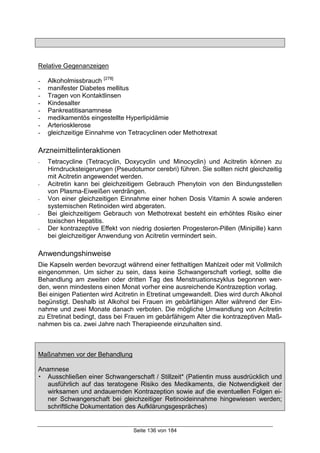 Seite 136 von 184
Relative Gegenanzeigen
- Alkoholmissbrauch [278]
- manifester Diabetes mellitus
- Tragen von Kontaktlinsen
- Kindesalter
- Pankreatitisanamnese
- medikamentös eingestellte Hyperlipidämie
- Arteriosklerose
- gleichzeitige Einnahme von Tetracyclinen oder Methotrexat
Arzneimittelinteraktionen
- Tetracycline (Tetracyclin, Doxycyclin und Minocyclin) und Acitretin können zu
Hirndrucksteigerungen (Pseudotumor cerebri) führen. Sie sollten nicht gleichzeitig
mit Acitretin angewendet werden.
- Acitretin kann bei gleichzeitigem Gebrauch Phenytoin von den Bindungsstellen
von Plasma-Eiweißen verdrängen.
- Von einer gleichzeitigen Einnahme einer hohen Dosis Vitamin A sowie anderen
systemischen Retinoiden wird abgeraten.
- Bei gleichzeitigem Gebrauch von Methotrexat besteht ein erhöhtes Risiko einer
toxischen Hepatitis.
- Der kontrazeptive Effekt von niedrig dosierten Progesteron-Pillen (Minipille) kann
bei gleichzeitiger Anwendung von Acitretin vermindert sein.
Anwendungshinweise
Die Kapseln werden bevorzugt während einer fetthaltigen Mahlzeit oder mit Vollmilch
eingenommen. Um sicher zu sein, dass keine Schwangerschaft vorliegt, sollte die
Behandlung am zweiten oder dritten Tag des Menstruationszyklus begonnen wer-
den, wenn mindestens einen Monat vorher eine ausreichende Kontrazeption vorlag.
Bei einigen Patienten wird Acitretin in Etretinat umgewandelt. Dies wird durch Alkohol
begünstigt. Deshalb ist Alkohol bei Frauen im gebärfähigen Alter während der Ein-
nahme und zwei Monate danach verboten. Die mögliche Umwandlung von Acitretin
zu Etretinat bedingt, dass bei Frauen im gebärfähigem Alter die kontrazeptiven Maß-
nahmen bis ca. zwei Jahre nach Therapieende einzuhalten sind.
Maßnahmen vor der Behandlung
Anamnese
! Ausschließen einer Schwangerschaft / Stillzeit* (Patientin muss ausdrücklich und
ausführlich auf das teratogene Risiko des Medikaments, die Notwendigkeit der
wirksamen und andauernden Kontrazeption sowie auf die eventuellen Folgen ei-
ner Schwangerschaft bei gleichzeitiger Retinoideinnahme hingewiesen werden;
schriftliche Dokumentation des Aufklärungsgespräches)
 