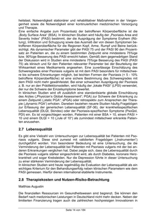 Seite 14 von 184
heitslast, Notwendigkeit stationärer und rehabilitativer Maßnahmen in der Vergan-
genheit sowie die Notwendigkeit einer kontinuierlichen medizinischen Versorgung
und Therapie.
Eine einfache Angabe zum Prozentsatz der betroffenen Körperoberfläche ist die
„Body Surface Area“ (BSA). In klinischen Studien wird häufig der „Psoriasis Area and
Severity Index“ (PASI) bestimmt, der die Ausprägung der Symptome Erythem (Rö-
tung), Infiltration und Schuppung sowie das Ausmaß der von diesen Symptomen be-
troffenen Körperoberfläche für die Regionen Kopf, Arme, Rumpf und Beine berück-
sichtigt. Als dynamischer Parameter gibt der PASI 75 und der PASI 90 den Prozent-
satz an Patienten an, die zu einem bestimmten Zeitpunkt eine mindestens 75%ige
bzw. 90%ige Besserung des PASI erreicht haben. Gemäß dem gegenwärtigen Stand
der Diskussion wird in Studien eine mindestens 75%ige Besserung des PASI (PASI
75) als klinisch und für den Patienten relevanter Parameter bei der Beurteilung der
Wirksamkeit eines Medikaments angesehen. Eine zuverlässige Einschätzung des
Schweregrades einer Psoriasis vulgaris ist mit dem PASI besonders für mittelschwe-
re bis schwere Erkrankungen möglich, bei leichten Formen der Psoriasis (< 5 - 10%
betroffene Körperoberfläche) ist eine sichere Bestimmung des Schweregrades mit
dem PASI nicht mehr gewährleistet. Bei einer schwachen Ausprägung der Psoriasis
z. B. nur an den Prädilektionsstellen, wird häufig der „lokale PASI“ (LPSI) verwendet,
der nur die Schwere der Einzelsymptome bewertet.
In klinischen Studien wird oft zusätzlich eine standardisierte globale Einschätzung
des Arztes („Physician’s Global Assessment“; PGA) zur Schwere der Erkrankung zu
einem Zeitpunkt („static PGA“; sPGA) oder retrospektiv zum Ansprechen der Thera-
pie („dynamic PGA“) erhoben. Daneben beziehen neuere Studien häufig Fragebögen
zur Erfassung der generischen Lebensqualität (SF-36), der krankheitsspezifischen
Lebensqualität (DLQI, Skindex) oder der Psoriasis-spezifischen Symptome (PsoQol,
PDI) ein. Es ist vorgeschlagen worden, Patienten mit einer BSA > 10, einem PASI >
10 und einem DLQI > 10 („rule of 10“) als zumindest mittelschwer erkrankte Patien-
ten anzusehen.
2.7 Lebensqualität
Es gibt eine Vielzahl von Untersuchungen zur Lebensqualität bei Patienten mit Pso-
riasis vulgaris. Diese sind zumeist mit validierten Fragebögen („Instrumenten“)
durchgeführt worden. Von besonderer Bedeutung ist eine Untersuchung, die die
Verminderung der Lebensqualität bei Patienten mit Psoriasis vulgaris mit der bei an-
deren Erkrankungen verglichen hat. Dabei zeigte sich, dass die Lebensqualität durch
die Psoriasis vulgaris stärker eingeschränkt wird, als durch Diabetes, koronare Herz-
krankheit und sogar Krebsleiden. Nur die Depression führte in dieser Untersuchung
zu einer stärkeren Verminderung der Lebensqualität.
In klinischen Studien wird heute regelmäßig die Evaluation der Lebensqualität als ein
wichtiges Kriterium für den Behandlungserfolg neben klinischen Parametern wie dem
PASI gemessen. Hierfür dienen international etablierte Instrumente.
2.8 Therapiekosten und Nutzen-Risiko-Betrachtung
Matthias Augustin
Die finanziellen Ressourcen im Gesundheitswesen sind begrenzt. Sie können den
Bedarf nach medizinischen Leistungen in Deutschland nicht mehr decken. Neben der
limitierten Finanzierung tragen auch die zahlreichen hochpreisigen Innovationen in
 