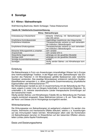 Seite 141 von 184
8 Sonstige
8.1 Klima- / Balneotherapie
Wolf-Henning Boehncke, Martin Schlaeger, Tobias Weberschock
Tabelle 46: Tabellarische Zusammenfassung
Klima- / Balneotherapie
Erstzulassung in Deutschland klinische Erfahrung mit Balneotherapien seit
über 200 Jahren
Empfohlene Kontrollparameter regelmäßige Inspektionen des Integumentes
Empfohlene Initialdosis Therapieschemata variieren je nach behandeln-
der Institution / Behandlungsort
Empfohlene Erhaltungsdosis Therapieschemata variieren je nach behandeln-
der Institution / Behandlungsort
Klinischer Wirkungseintritt zu erwarten sehr variabel
Ansprechrate sehr variabel (EN 4)
Wesentliche Gegenanzeigen abhängig von der gewählten Modalität
Wichtige UAW abhängig von der gewählten Modalität
Wichtige Arzneimittelinteraktionen entfällt
Sonstiges häufig werden Balneo- und Klimatherapie kom-
biniert
Einleitung
Die Balneotherapie in Form von Anwendungen mineralhaltiger Wässer hat in Europa
eine mehrhundertjährige Tradition. In der Regel wird unter „Balneotherapie“ das Ein-
tauchen des Patienten in mit Mineralwasser gefüllte Badewannen oder natürliche
Gewässer verstanden. Das jeweilige Mineralwasser entstammt natürlichen Quellen;
Klassifikationen verwenden u. a. deren chemische Zusammensetzung, physikalische
Eigenschaften oder Wirkmechanismen [283]
.
Bei Klimatherapien handelt es sich im Zusammenhang mit der Behandlung der Pso-
riasis vulgaris in erster Linie um längere Aufenthalte in sonnenreichen Regionen. So
unterhalten z. B. mehrere skandinavische Länder therapeutische Einrichtungen auf
den kanarischen Inseln.
Häufig werden Balneo- und Klimatherapie (Tabelle 46) zur Behandlung der Psoriasis
vulgaris kombiniert eingesetzt. Diese Maßnahmen können z. B. am Toten Meer, an
der Nord- und Ostsee und im Hochgebirge durchgeführt werden.
Wirkmechanismus
Die Wirkungsweise von Balneotherapien ist weitgehend unbekannt. Es werden che-
mische, thermische und mechanische Effekte diskutiert, welche u. a. Auswirkungen
auf das Immunsystem haben könnten. Klimatherapien allein oder die Kombination
mit Balneotherapien beruhen im Wesentlichen auf den bekannten Effekten ultravio-
letten Lichtes (siehe Kapitel Fototherapie).
Dosis und Dosierungsschema
 