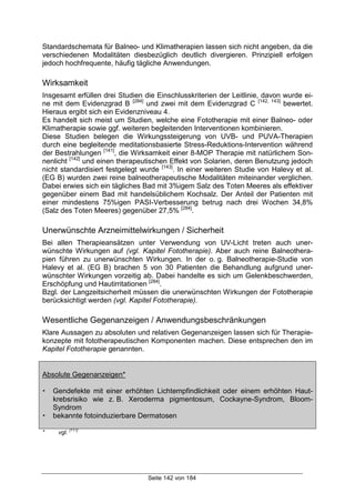 Seite 142 von 184
Standardschemata für Balneo- und Klimatherapien lassen sich nicht angeben, da die
verschiedenen Modalitäten diesbezüglich deutlich divergieren. Prinzipiell erfolgen
jedoch hochfrequente, häufig tägliche Anwendungen.
Wirksamkeit
Insgesamt erfüllen drei Studien die Einschlusskriterien der Leitlinie, davon wurde ei-
ne mit dem Evidenzgrad B [284]
und zwei mit dem Evidenzgrad C [142, 143]
bewertet.
Hieraus ergibt sich ein Evidenzniveau 4.
Es handelt sich meist um Studien, welche eine Fototherapie mit einer Balneo- oder
Klimatherapie sowie ggf. weiteren begleitenden Interventionen kombinieren.
Diese Studien belegen die Wirkungssteigerung von UVB- und PUVA-Therapien
durch eine begleitende meditationsbasierte Stress-Reduktions-Intervention während
der Bestrahlungen [141]
, die Wirksamkeit einer 8-MOP Therapie mit natürlichem Son-
nenlicht [142]
und einen therapeutischen Effekt von Solarien, deren Benutzung jedoch
nicht standardisiert festgelegt wurde [143]
. In einer weiteren Studie von Halevy et al.
(EG B) wurden zwei reine balneotherapeutische Modalitäten miteinander verglichen.
Dabei erwies sich ein tägliches Bad mit 3%igem Salz des Toten Meeres als effektiver
gegenüber einem Bad mit handelsüblichem Kochsalz. Der Anteil der Patienten mit
einer mindestens 75%igen PASI-Verbesserung betrug nach drei Wochen 34,8%
(Salz des Toten Meeres) gegenüber 27,5% [284]
.
Unerwünschte Arzneimittelwirkungen / Sicherheit
Bei allen Therapieansätzen unter Verwendung von UV-Licht treten auch uner-
wünschte Wirkungen auf (vgl. Kapitel Fototherapie). Aber auch reine Balneothera-
pien führen zu unerwünschten Wirkungen. In der o. g. Balneotherapie-Studie von
Halevy et al. (EG B) brachen 5 von 30 Patienten die Behandlung aufgrund uner-
wünschter Wirkungen vorzeitig ab. Dabei handelte es sich um Gelenkbeschwerden,
Erschöpfung und Hautirritationen [284]
.
Bzgl. der Langzeitsicherheit müssen die unerwünschten Wirkungen der Fototherapie
berücksichtigt werden (vgl. Kapitel Fototherapie).
Wesentliche Gegenanzeigen / Anwendungsbeschränkungen
Klare Aussagen zu absoluten und relativen Gegenanzeigen lassen sich für Therapie-
konzepte mit fototherapeutischen Komponenten machen. Diese entsprechen den im
Kapitel Fototherapie genannten.
Absolute Gegenanzeigen*
! Gendefekte mit einer erhöhten Lichtempfindlichkeit oder einem erhöhten Haut-
krebsrisiko wie z. B. Xeroderma pigmentosum, Cockayne-Syndrom, Bloom-
Syndrom
! bekannte fotoinduzierbare Dermatosen
* vgl.
[117]
 