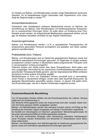 Seite 143 von 184
Im Hinblick auf Balneo- und Klimatherapien werden einige Risikofaktoren kontrovers
diskutiert. So ist beispielsweise hohes Lebensalter oder Hypertension nicht unbe-
dingt als Gegenanzeige zu werten [285]
.
Arzneimittelinteraktionen
Fototoxisch oder fotoallergisch wirksame Medikamente können im Rahmen der
Durchführung von Balneo- oder Klimatherapien mit fototherapeutischen Komponen-
ten zu unerwünschten Wirkungen führen. Es sollte daher vor Einleitung einer Foto-
therapie eruiert werden, ob entsprechende Medikamente angewandt werden und ob
ggf. ein Absetzen derselben vertretbar ist (vgl. Kapitel Fototherapie).
Anwendungshinweise
Balneo- und Klimatherapien werden i. d. R. in spezialisierten Therapiezentren mit
entsprechend geschultem Personal durchgeführt und gestalten sich daher weitest-
gehend unproblematisch.
Praktikabilität (Arzt / Patient)
Balneo- und Klimatherapien sind an bestimmte geographische Regionen sowie dort
befindliche spezialisierte Einrichtungen gebunden. Im Gegensatz zu einigen anderen
europäischen Ländern werden in Deutschland selbst entsprechende Therapien nicht
in nennenswertem Umfang durchgeführt.
Patienten äußern sich häufig positiv über diese Therapieformen. Nicht selten wird
eine ausgeprägte Verminderung der psychischen Krankheitsbelastung während ent-
sprechender Therapieaufenthalte genannt, weil der stigmatisierende Effekt sichtbarer
Symptome im Kreis anderer Erkrankter wegfällt.
Balneotherapien in Form von Solebädern können prinzipiell auch in dermatologi-
schen Praxen in Deutschland erfolgen, binden dann aber dauerhaft Ressourcen, da
geeignete Räumlichkeiten geschaffen werden müssen. In diesem Fall gelten ähnli-
che Einschränkungen, wie sie in Kapitel Fototherapie aufgeführt wurden.
Zusammenfassende Beurteilung
Von 33 bewerteten Studien erfüllen drei die Einschlusskriterien der Leitlinie. Hieraus
ergibt sich ein Evidenzniveau 4.
Der klinische Wirkungseintritt sowie die Ansprechrate sind sehr variabel. Daher kön-
nen hier keine genauen Zahlen angegeben werden.
Balneo- und Klimatherapien werden seit mehreren hundert Jahren mit Erfolg zur Be-
handlung der Psoriasis vulgaris eingesetzt und häufig in Kombination angewandt.
Es handelt sich überwiegend um historisch „gewachsene“ Behandlungskonzepte, für
die erste naturwissenschaftliche Erklärungsansätze existieren.
Im Fall einer kombinierten Strategie unter Verwendung natürlicher fototherapeuti-
scher Prinzipien werden Wirksamkeit und Sicherheit im Wesentlichen durch eben-
diese determiniert.
Balneo- und Klimatherapien sind definitionsgemäß an bestimmte geographische Re-
gionen sowie dort befindliche spezialisierte Einrichtungen gebunden.
 